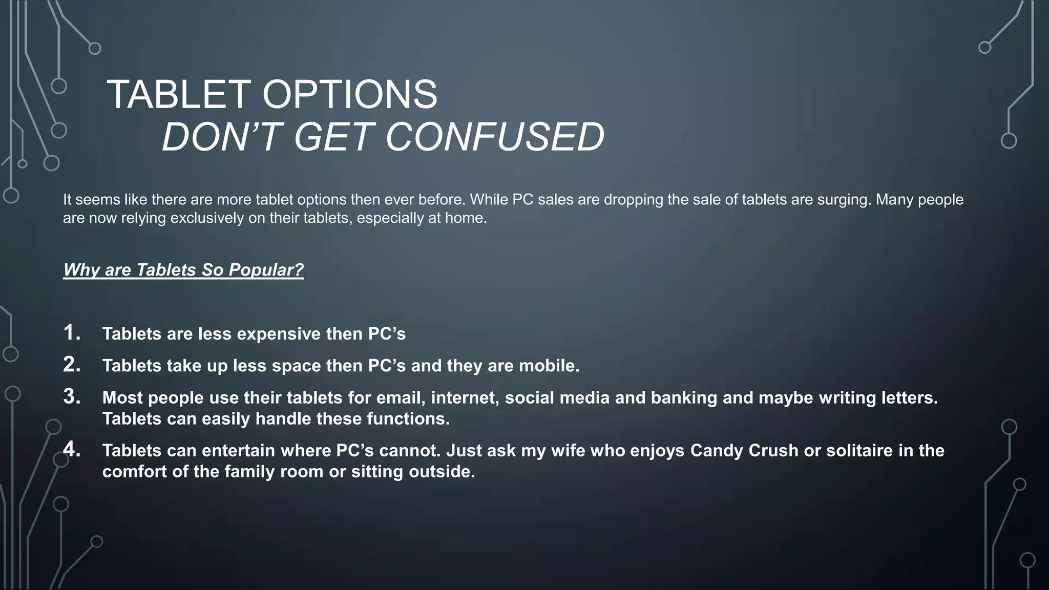 TABLET OPTIONS
DON’T GET CONFUSED
It seems like there are more tablet options then ever before. While PC sales are dropping the sale of tablets are surging. Many people
are now relying exclusively on their tablets, especially at home.

Why are Tablets So Popular?

1.
2.
3.

Tablets are less expensive then PC’s

4.

Tablets can entertain where PC’s cannot. Just ask my wife who enjoys Candy Crush or solitaire in the
comfort of the family room or sitting outside.

Tablets take up less space then PC’s and they are mobile.
Most people use their tablets for email, internet, social media and banking and maybe writing letters.
Tablets can easily handle these functions.

 