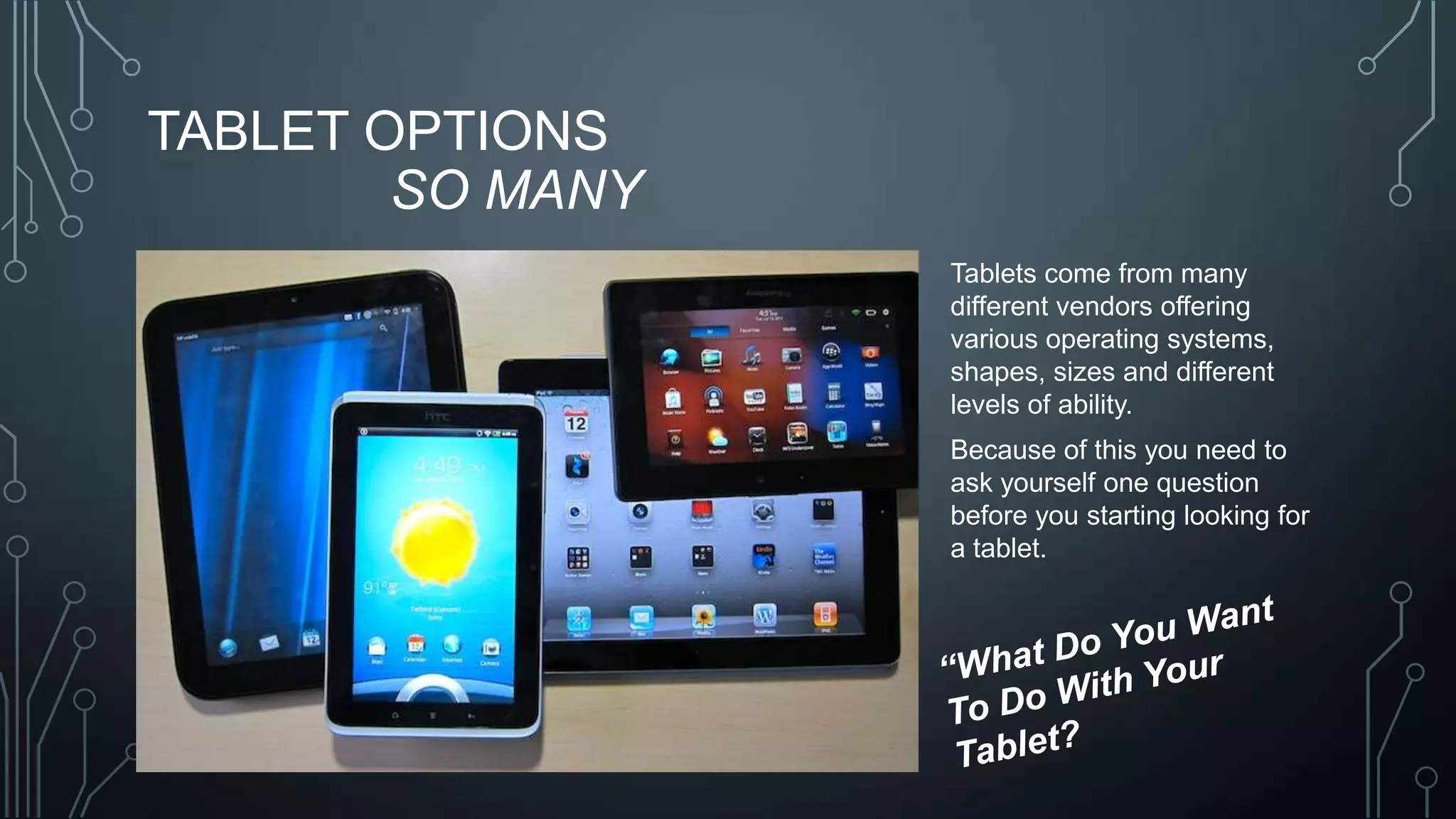 TABLET OPTIONS
SO MANY
Tablets come from many
different vendors offering
various operating systems,
shapes, sizes and different
levels of ability.

Because of this you need to
ask yourself one question
before you starting looking for
a tablet.

 