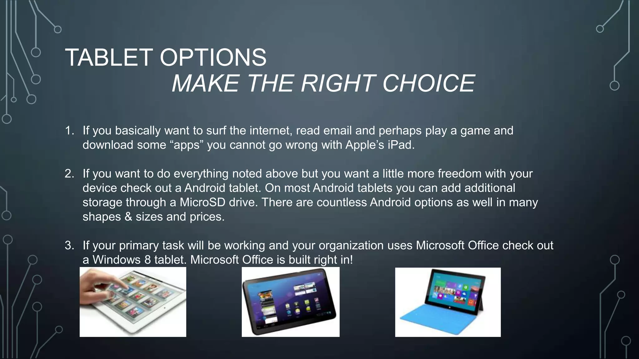 TABLET OPTIONS
MAKE THE RIGHT CHOICE
1. If you basically want to surf the internet, read email and perhaps play a game and
download some ―apps‖ you cannot go wrong with Apple’s iPad.
2. If you want to do everything noted above but you want a little more freedom with your
device check out a Android tablet. On most Android tablets you can add additional
storage through a MicroSD drive. There are countless Android options as well in many
shapes & sizes and prices.

3. If your primary task will be working and your organization uses Microsoft Office check out
a Windows 8 tablet. Microsoft Office is built right in!

 