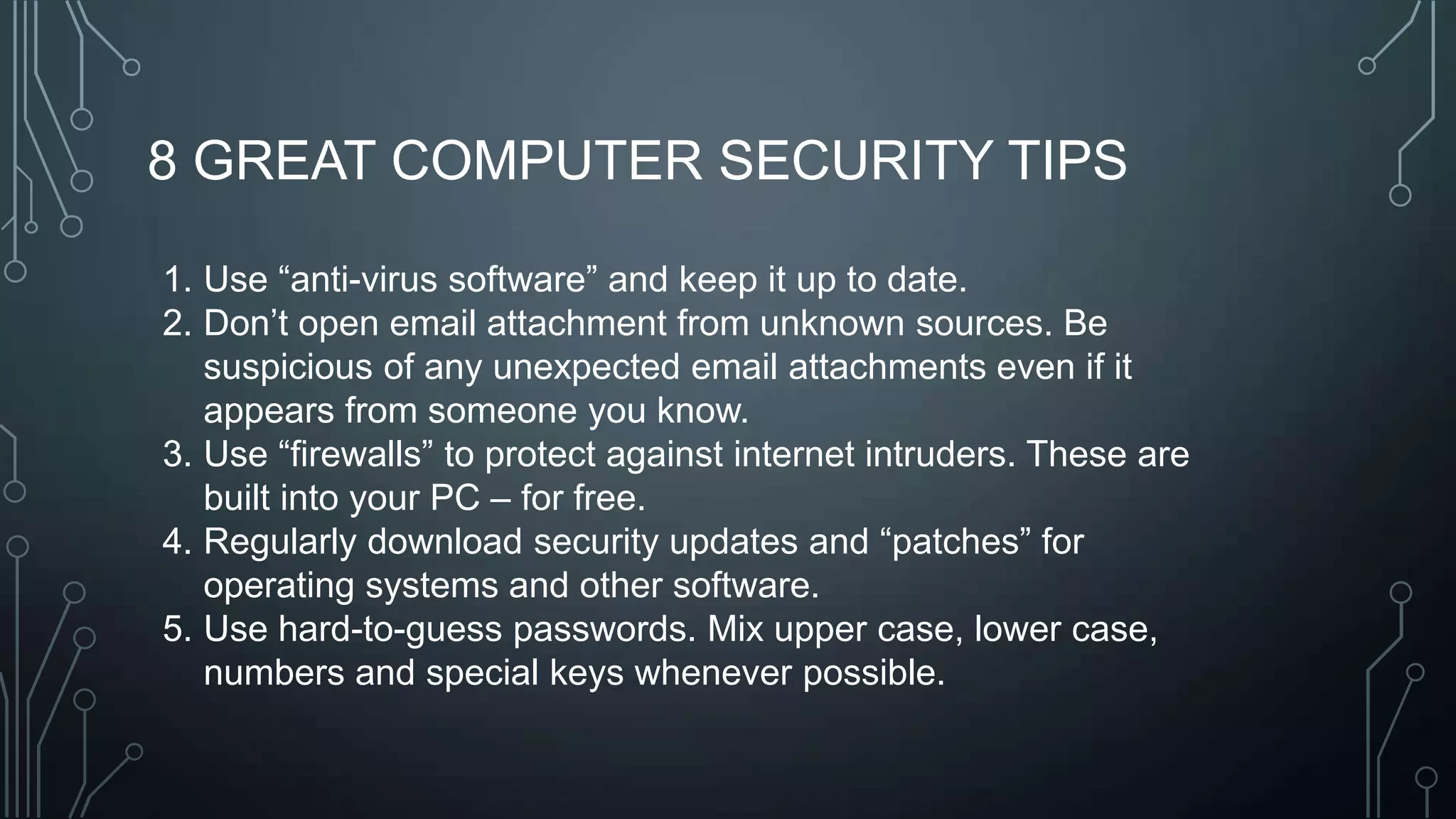 8 GREAT COMPUTER SECURITY TIPS
1. Use ―anti-virus software‖ and keep it up to date.
2. Don’t open email attachment from unknown sources. Be
suspicious of any unexpected email attachments even if it
appears from someone you know.
3. Use ―firewalls‖ to protect against internet intruders. These are
built into your PC – for free.
4. Regularly download security updates and ―patches‖ for
operating systems and other software.
5. Use hard-to-guess passwords. Mix upper case, lower case,
numbers and special keys whenever possible.

 