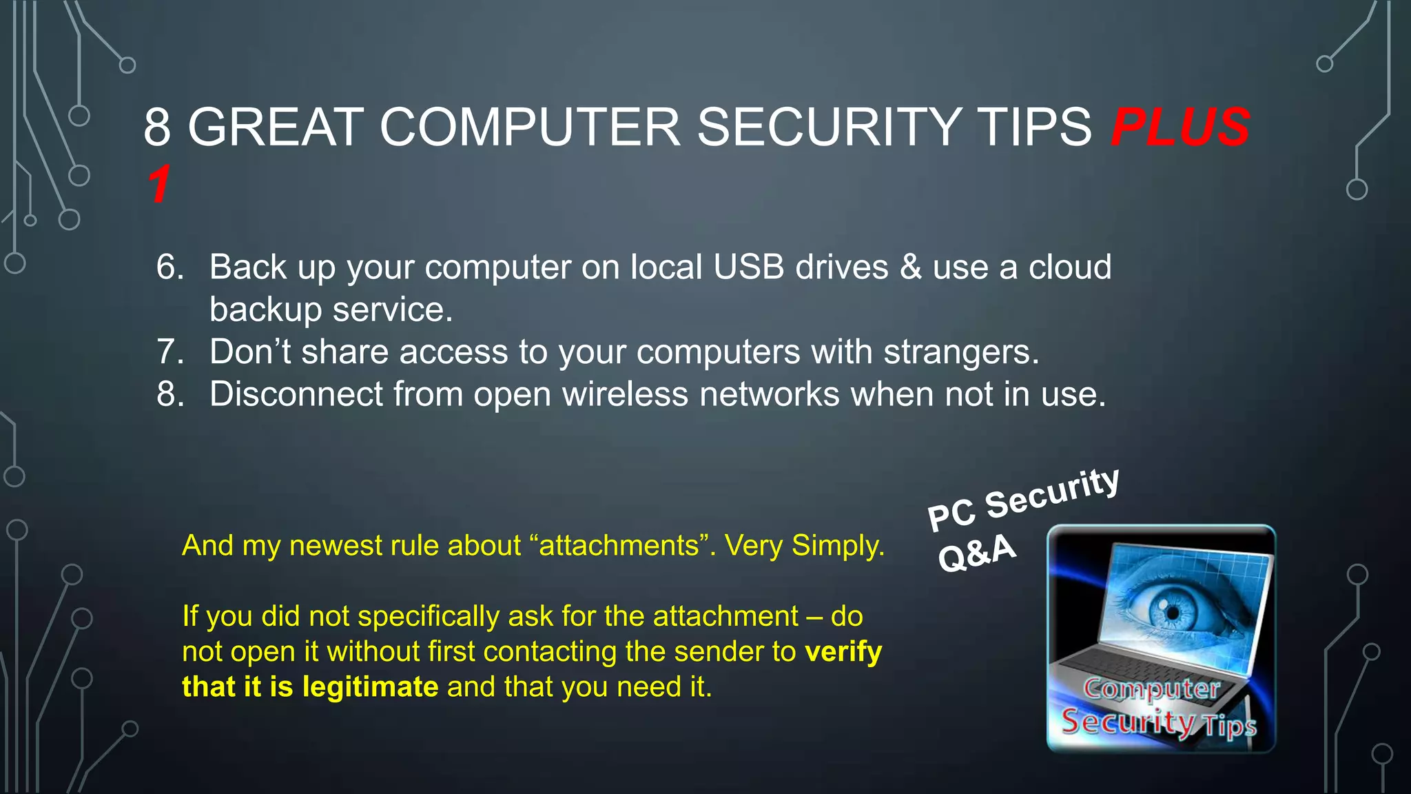 8 GREAT COMPUTER SECURITY TIPS PLUS
1
6. Back up your computer on local USB drives & use a cloud
backup service.
7. Don’t share access to your computers with strangers.
8. Disconnect from open wireless networks when not in use.

And my newest rule about ―attachments‖. Very Simply.

If you did not specifically ask for the attachment – do
not open it without first contacting the sender to verify
that it is legitimate and that you need it.

 