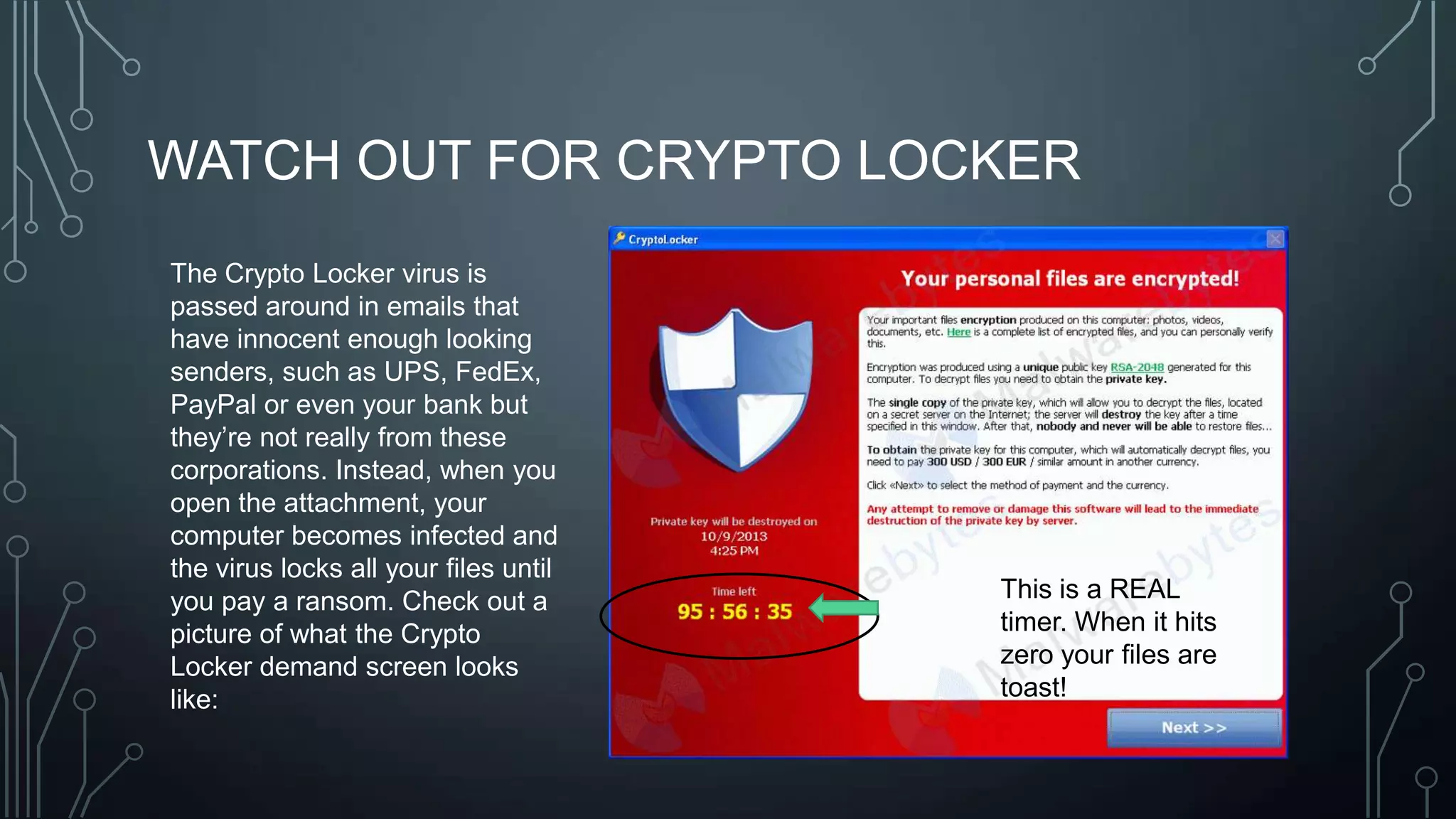 WATCH OUT FOR CRYPTO LOCKER
The Crypto Locker virus is
passed around in emails that
have innocent enough looking
senders, such as UPS, FedEx,
PayPal or even your bank but
they’re not really from these
corporations. Instead, when you
open the attachment, your
computer becomes infected and
the virus locks all your files until
you pay a ransom. Check out a
picture of what the Crypto
Locker demand screen looks
like:

This is a REAL
timer. When it hits
zero your files are
toast!

 