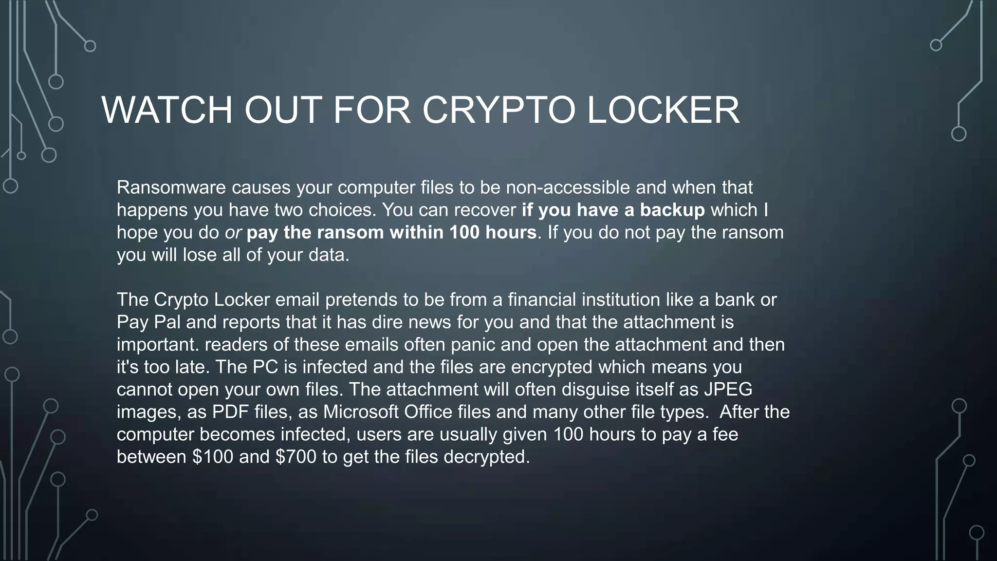 WATCH OUT FOR CRYPTO LOCKER
Ransomware causes your computer files to be non-accessible and when that
happens you have two choices. You can recover if you have a backup which I
hope you do or pay the ransom within 100 hours. If you do not pay the ransom
you will lose all of your data.
The Crypto Locker email pretends to be from a financial institution like a bank or
Pay Pal and reports that it has dire news for you and that the attachment is
important. readers of these emails often panic and open the attachment and then
it's too late. The PC is infected and the files are encrypted which means you
cannot open your own files. The attachment will often disguise itself as JPEG
images, as PDF files, as Microsoft Office files and many other file types. After the
computer becomes infected, users are usually given 100 hours to pay a fee
between $100 and $700 to get the files decrypted.

 