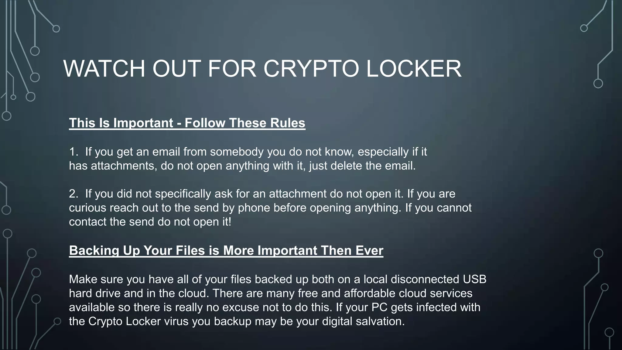 WATCH OUT FOR CRYPTO LOCKER
This Is Important - Follow These Rules
1. If you get an email from somebody you do not know, especially if it
has attachments, do not open anything with it, just delete the email.
2. If you did not specifically ask for an attachment do not open it. If you are
curious reach out to the send by phone before opening anything. If you cannot
contact the send do not open it!

Backing Up Your Files is More Important Then Ever
Make sure you have all of your files backed up both on a local disconnected USB
hard drive and in the cloud. There are many free and affordable cloud services
available so there is really no excuse not to do this. If your PC gets infected with
the Crypto Locker virus you backup may be your digital salvation.

 
