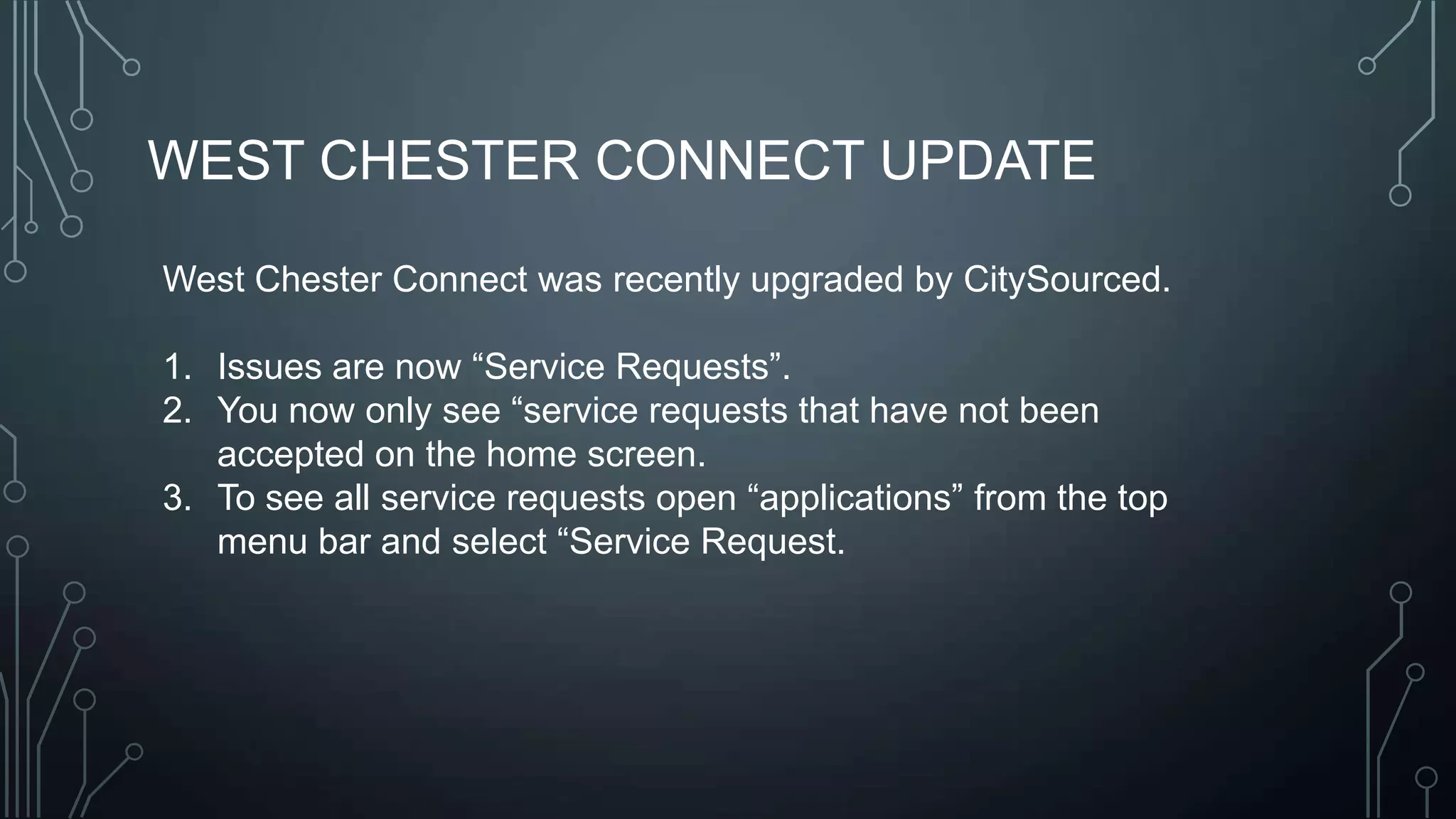 WEST CHESTER CONNECT UPDATE
West Chester Connect was recently upgraded by CitySourced.
1. Issues are now ―Service Requests‖.
2. You now only see ―service requests that have not been
accepted on the home screen.
3. To see all service requests open ―applications‖ from the top
menu bar and select ―Service Request.

 
