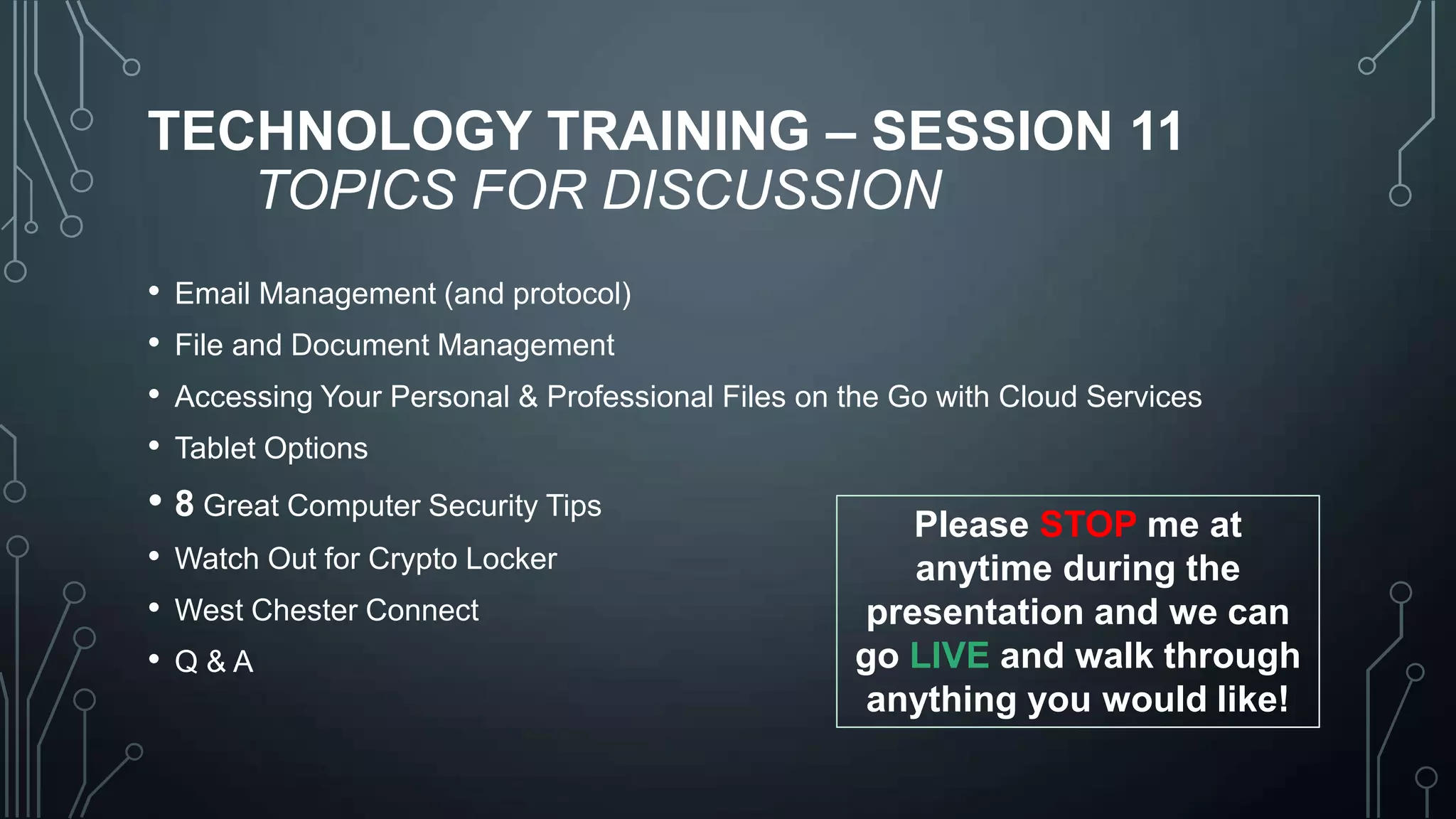 TECHNOLOGY TRAINING – SESSION 11
TOPICS FOR DISCUSSION
•
•
•
•

Email Management (and protocol)
File and Document Management
Accessing Your Personal & Professional Files on the Go with Cloud Services

Tablet Options

• 8 Great Computer Security Tips
• Watch Out for Crypto Locker
• West Chester Connect
• Q&A

Please STOP me at
anytime during the
presentation and we can
go LIVE and walk through
anything you would like!

 