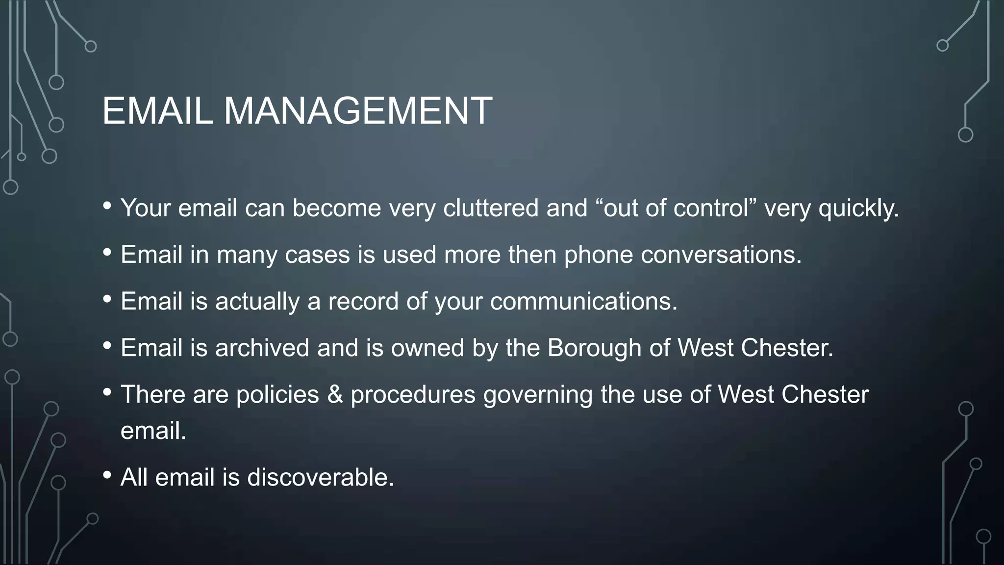 EMAIL MANAGEMENT
• Your email can become very cluttered and ―out of control‖ very quickly.
• Email in many cases is used more then phone conversations.
• Email is actually a record of your communications.
• Email is archived and is owned by the Borough of West Chester.
• There are policies & procedures governing the use of West Chester
email.

• All email is discoverable.

 