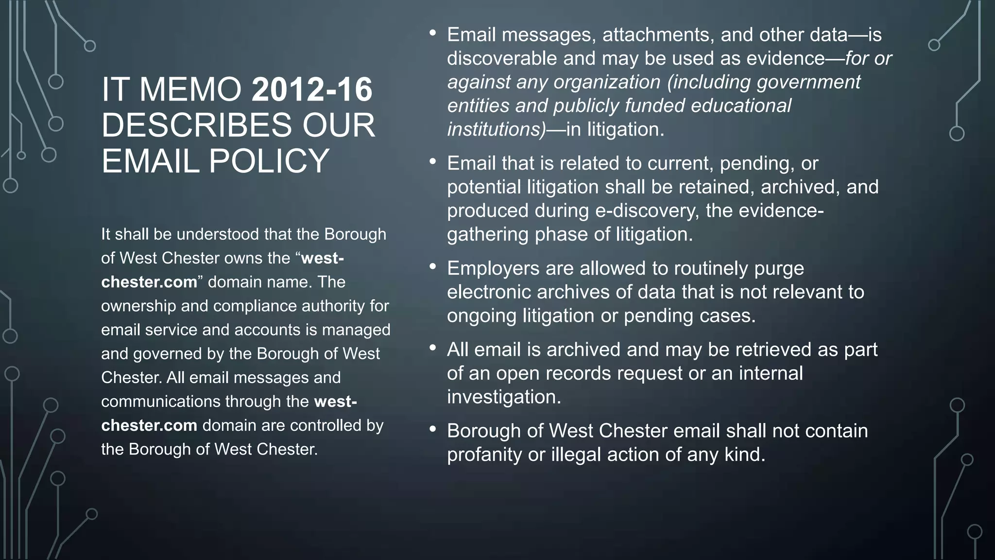 •

IT MEMO 2012-16
DESCRIBES OUR
EMAIL POLICY
It shall be understood that the Borough
of West Chester owns the ―westchester.com‖ domain name. The
ownership and compliance authority for
email service and accounts is managed
and governed by the Borough of West
Chester. All email messages and
communications through the westchester.com domain are controlled by
the Borough of West Chester.

Email messages, attachments, and other data—is
discoverable and may be used as evidence—for or
against any organization (including government
entities and publicly funded educational
institutions)—in litigation.

•

Email that is related to current, pending, or
potential litigation shall be retained, archived, and
produced during e-discovery, the evidencegathering phase of litigation.

•

Employers are allowed to routinely purge
electronic archives of data that is not relevant to
ongoing litigation or pending cases.

•

All email is archived and may be retrieved as part
of an open records request or an internal
investigation.

•

Borough of West Chester email shall not contain
profanity or illegal action of any kind.

 