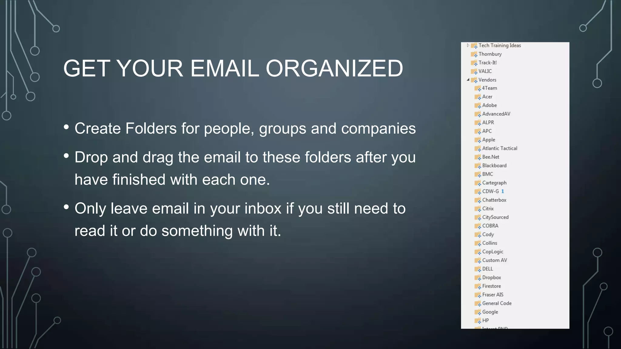 GET YOUR EMAIL ORGANIZED
• Create Folders for people, groups and companies
• Drop and drag the email to these folders after you
have finished with each one.

• Only leave email in your inbox if you still need to
read it or do something with it.

 