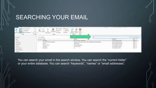 SEARCHING YOUR EMAIL

You can search your email in the search window. You can search the ―current folder‖
or your entire database. You can search ―keywords‖, ―names‖ or ―email addresses‖.

 