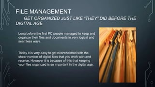 FILE MANAGEMENT
GET ORGANIZED JUST LIKE “THEY” DID BEFORE THE
DIGITAL AGE
Long before the first PC people managed to keep and
organize their files and documents in very logical and
seamless ways.

Today it is very easy to get overwhelmed with the
sheer number of digital files that you work with and
receive. However it is because of this that keeping
your files organized is so important in the digital age.

 