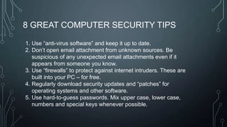 8 GREAT COMPUTER SECURITY TIPS
1. Use ―anti-virus software‖ and keep it up to date.
2. Don’t open email attachment from unknown sources. Be
suspicious of any unexpected email attachments even if it
appears from someone you know.
3. Use ―firewalls‖ to protect against internet intruders. These are
built into your PC – for free.
4. Regularly download security updates and ―patches‖ for
operating systems and other software.
5. Use hard-to-guess passwords. Mix upper case, lower case,
numbers and special keys whenever possible.

 