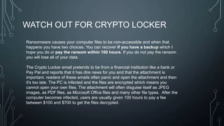 WATCH OUT FOR CRYPTO LOCKER
Ransomware causes your computer files to be non-accessible and when that
happens you have two choices. You can recover if you have a backup which I
hope you do or pay the ransom within 100 hours. If you do not pay the ransom
you will lose all of your data.
The Crypto Locker email pretends to be from a financial institution like a bank or
Pay Pal and reports that it has dire news for you and that the attachment is
important. readers of these emails often panic and open the attachment and then
it's too late. The PC is infected and the files are encrypted which means you
cannot open your own files. The attachment will often disguise itself as JPEG
images, as PDF files, as Microsoft Office files and many other file types. After the
computer becomes infected, users are usually given 100 hours to pay a fee
between $100 and $700 to get the files decrypted.

 