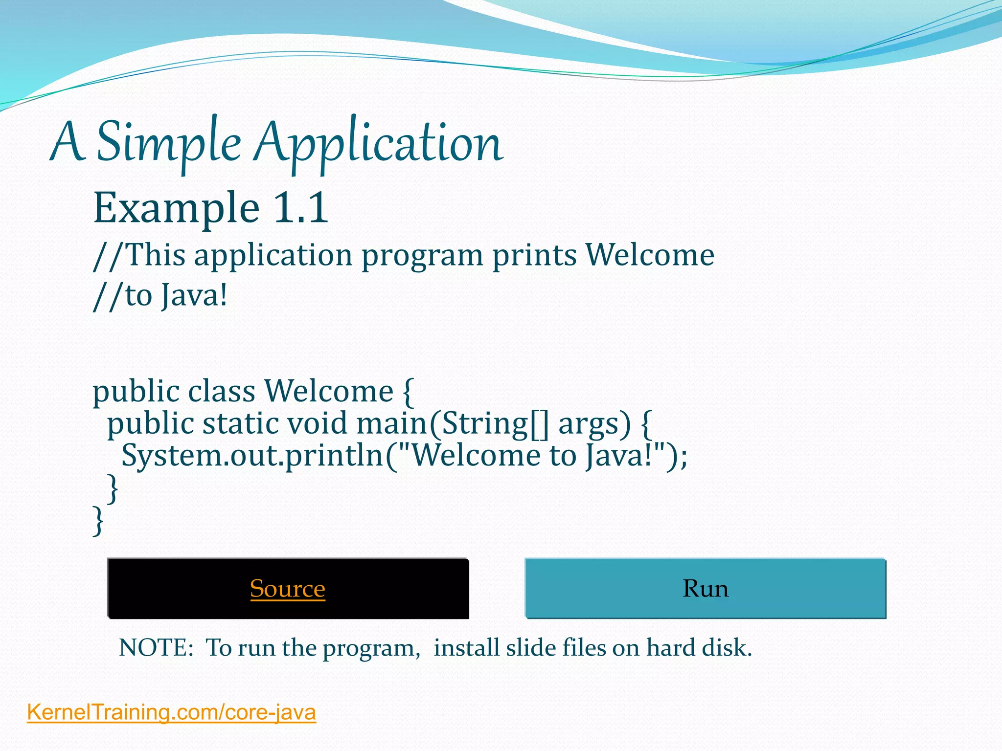 A Simple Application
Example 1.1
//This application program prints Welcome
//to Java!
public class Welcome {
public static void main(String[] args) {
System.out.println("Welcome to Java!");
}
}
RunSource
NOTE: To run the program, install slide files on hard disk.
KernelTraining.com/core-java
 