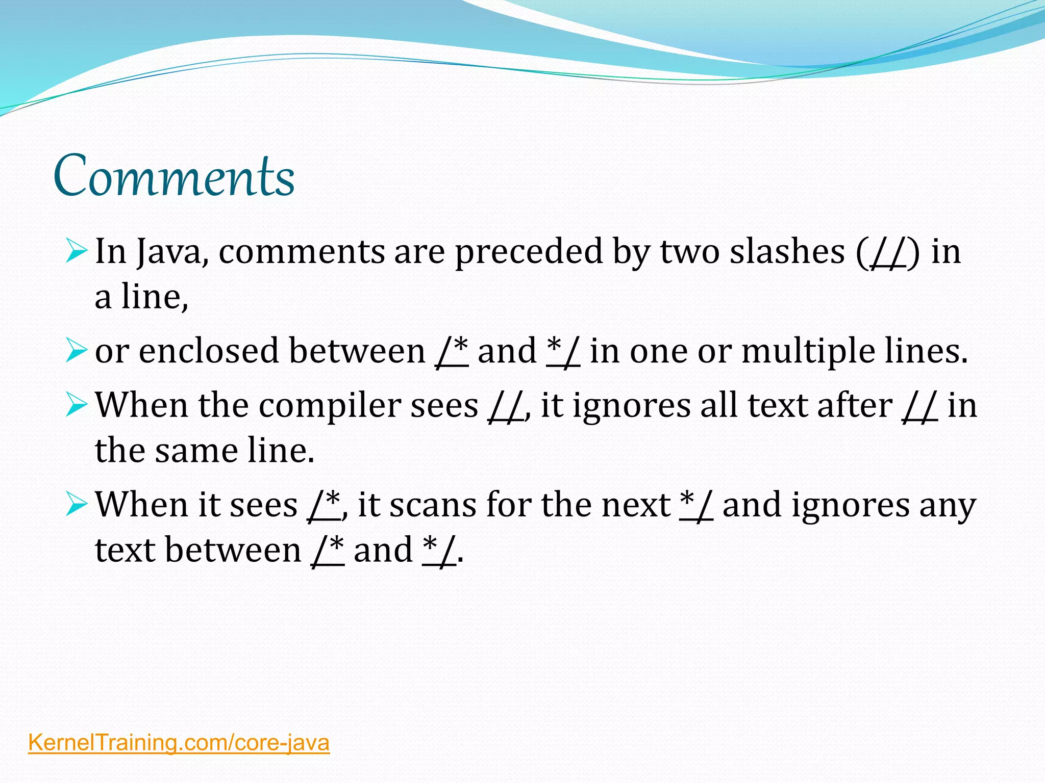 Comments
In Java, comments are preceded by two slashes (//) in
a line,
or enclosed between /* and */ in one or multiple lines.
When the compiler sees //, it ignores all text after // in
the same line.
When it sees /*, it scans for the next */ and ignores any
text between /* and */.
KernelTraining.com/core-java
 