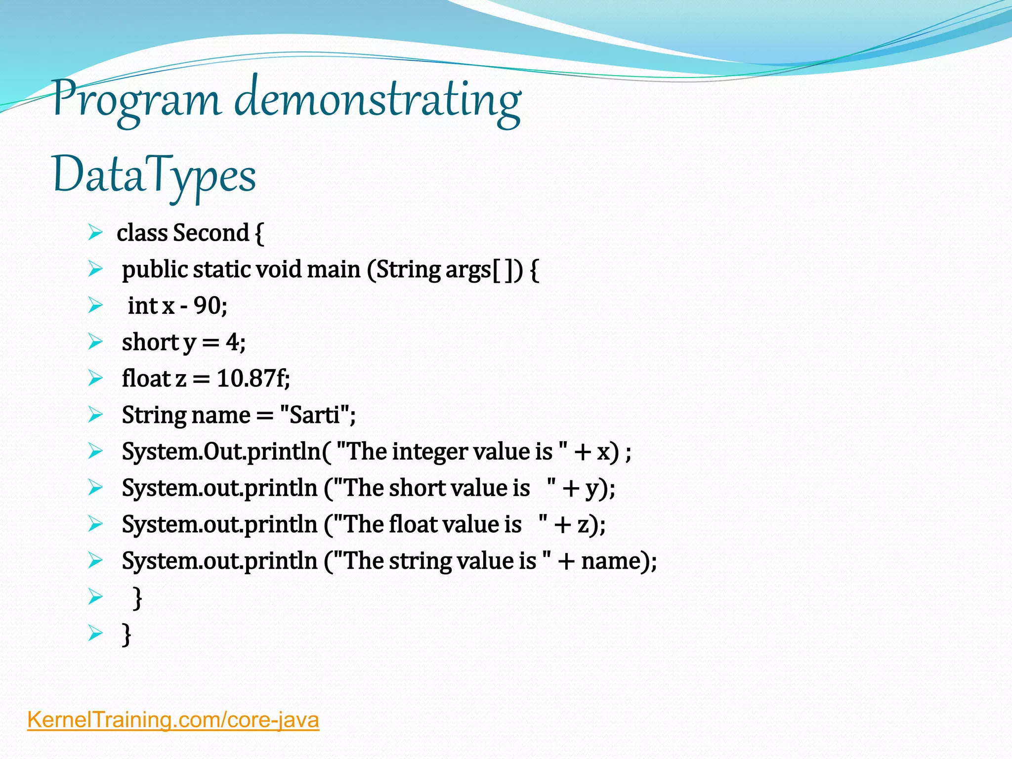 Program demonstrating
DataTypes
 class Second {
 public static void main (String args[ ]) {
 int x - 90;
 short y = 4;
 float z = 10.87f;
 String name = "Sarti";
 System.Out.println( "The integer value is " + x) ;
 System.out.println ("The short value is " + y);
 System.out.println ("The float value is " + z);
 System.out.println ("The string value is " + name);
 }
 }
KernelTraining.com/core-java
 