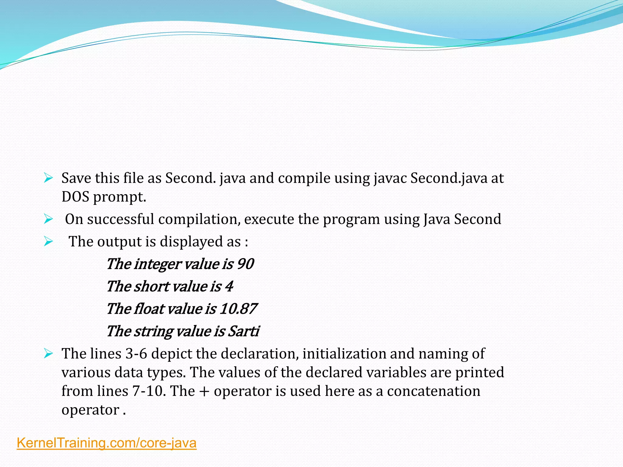  Save this file as Second. java and compile using javac Second.java at
DOS prompt.
 On successful compilation, execute the program using Java Second
 The output is displayed as :
The integer value is 90
The short value is 4
The float value is 10.87
The string value is Sarti
 The lines 3-6 depict the declaration, initialization and naming of
various data types. The values of the declared variables are printed
from lines 7-10. The + operator is used here as a concatenation
operator .
KernelTraining.com/core-java
 