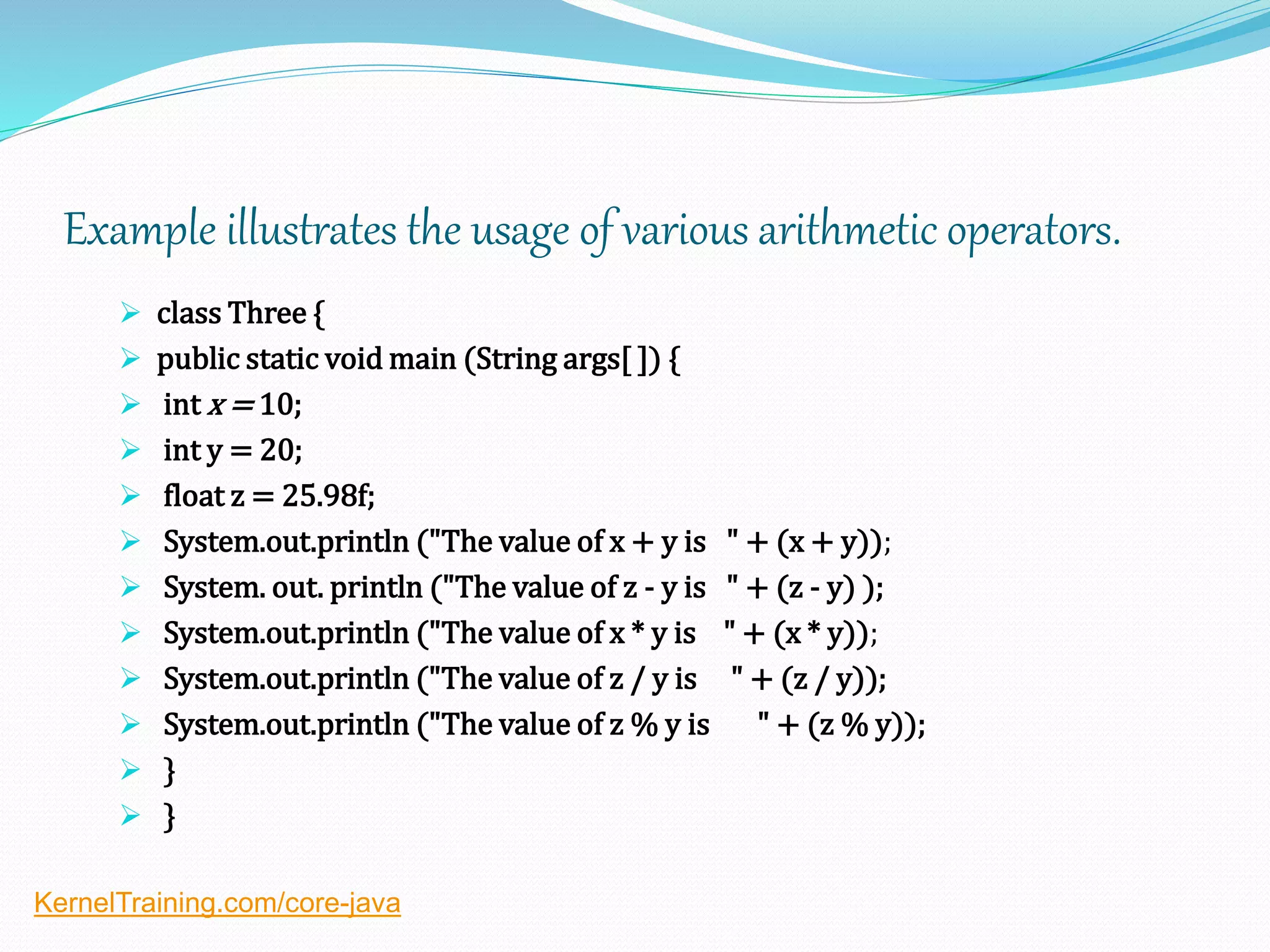 Example illustrates the usage of various arithmetic operators.
 class Three {
 public static void main (String args[ ]) {
 int x = 10;
 int y = 20;
 float z = 25.98f;
 System.out.println ("The value of x + y is " + (x + y));
 System. out. println ("The value of z - y is " + (z - y) );
 System.out.println ("The value of x * y is " + (x * y));
 System.out.println ("The value of z / y is " + (z / y));
 System.out.println ("The value of z % y is " + (z % y));
 }
 }
KernelTraining.com/core-java
 