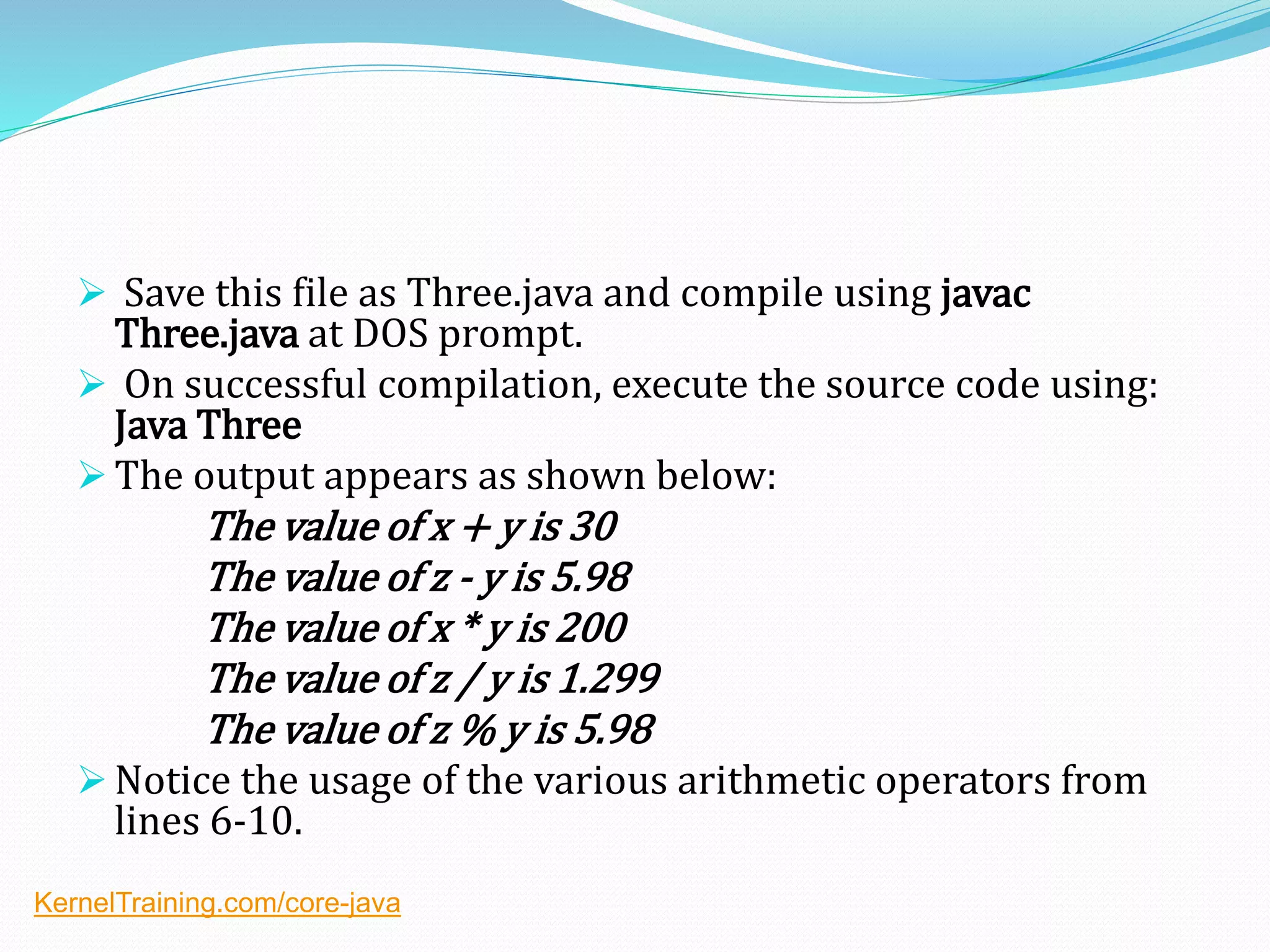  Save this file as Three.java and compile using javac
Three.java at DOS prompt.
 On successful compilation, execute the source code using:
Java Three
 The output appears as shown below:
The value of x + y is 30
The value of z - y is 5.98
The value of x * y is 200
The value of z / y is 1.299
The value of z % y is 5.98
 Notice the usage of the various arithmetic operators from
lines 6-10.
KernelTraining.com/core-java
 