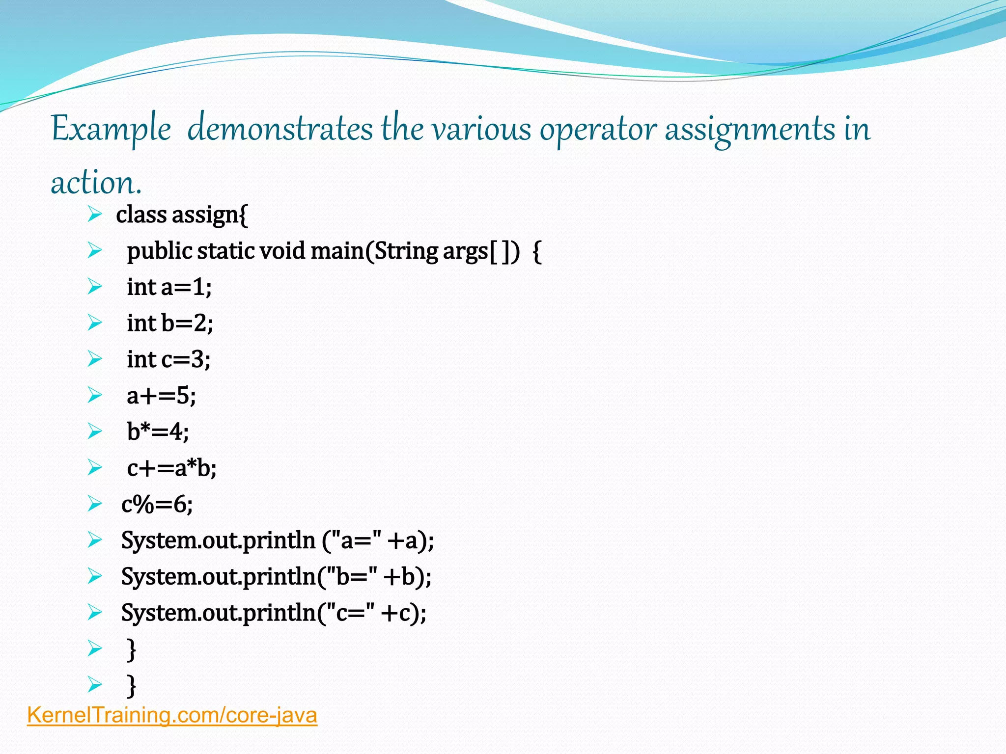 Example demonstrates the various operator assignments in
action.
 class assign{
 public static void main(String args[ ]) {
 int a=1;
 int b=2;
 int c=3;
 a+=5;
 b*=4;
 c+=a*b;
 c%=6;
 System.out.println ("a=" +a);
 System.out.println("b=" +b);
 System.out.println("c=" +c);
 }
 }
KernelTraining.com/core-java
 