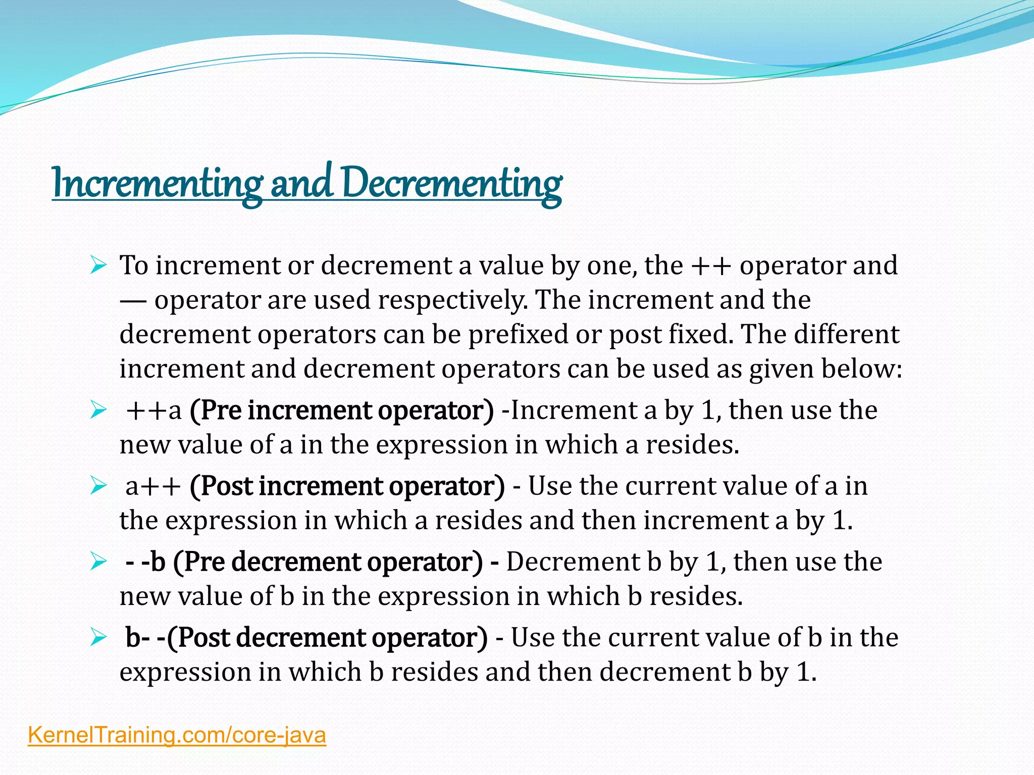 Incrementing andDecrementing
 To increment or decrement a value by one, the ++ operator and
— operator are used respectively. The increment and the
decrement operators can be prefixed or post fixed. The different
increment and decrement operators can be used as given below:
 ++a (Pre increment operator) -Increment a by 1, then use the
new value of a in the expression in which a resides.
 a++ (Post increment operator) - Use the current value of a in
the expression in which a resides and then increment a by 1.
 - -b (Pre decrement operator) - Decrement b by 1, then use the
new value of b in the expression in which b resides.
 b- -(Post decrement operator) - Use the current value of b in the
expression in which b resides and then decrement b by 1.
KernelTraining.com/core-java
 