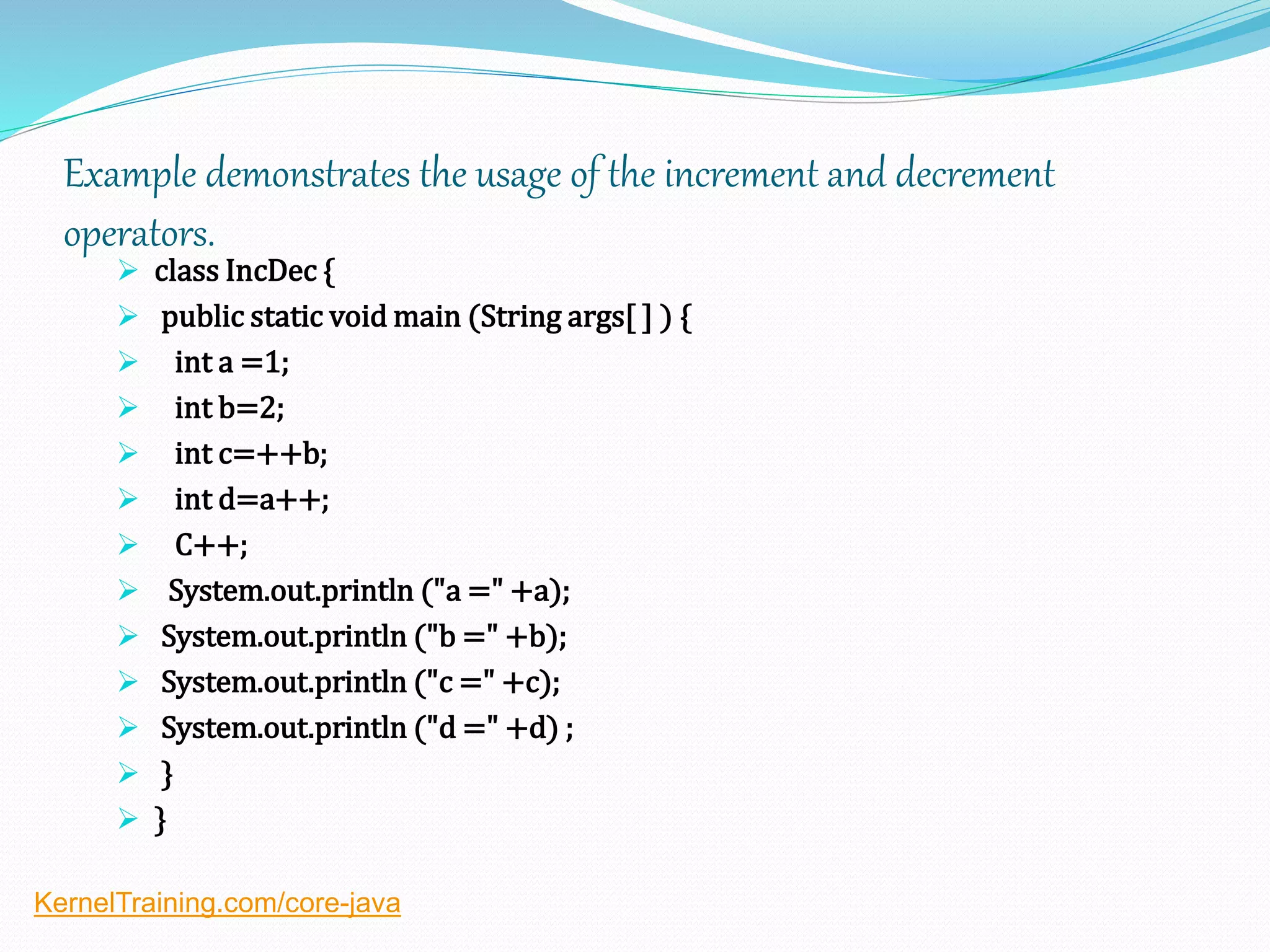 Example demonstrates the usage of the increment and decrement
operators.
 class IncDec {
 public static void main (String args[ ] ) {
 int a =1;
 int b=2;
 int c=++b;
 int d=a++;
 C++;
 System.out.println ("a =" +a);
 System.out.println ("b =" +b);
 System.out.println ("c =" +c);
 System.out.println ("d =" +d) ;
 }
 }
KernelTraining.com/core-java
 