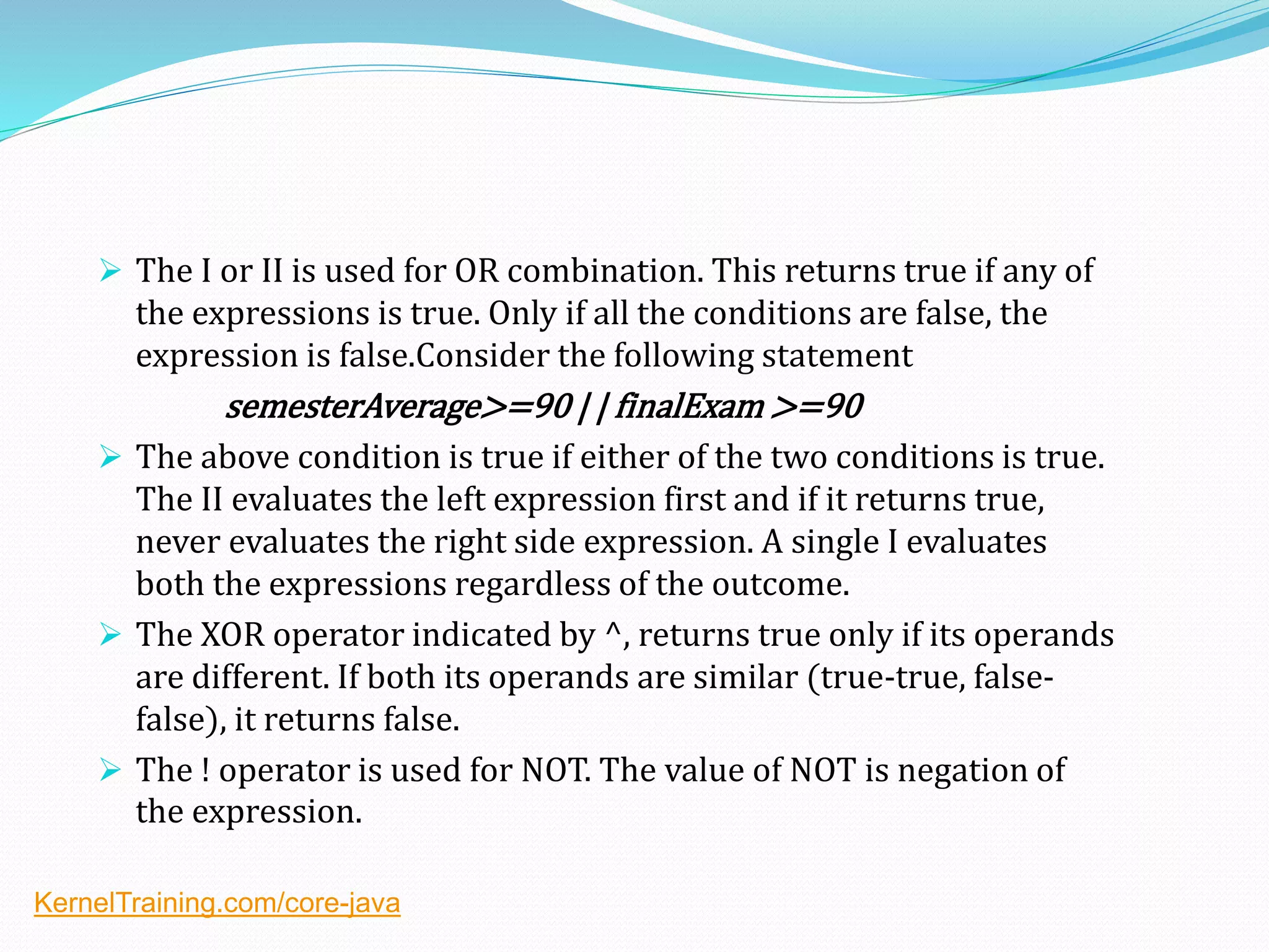  The I or II is used for OR combination. This returns true if any of
the expressions is true. Only if all the conditions are false, the
expression is false.Consider the following statement
semesterAverage>=90 | | finalExam >=90
 The above condition is true if either of the two conditions is true.
The II evaluates the left expression first and if it returns true,
never evaluates the right side expression. A single I evaluates
both the expressions regardless of the outcome.
 The XOR operator indicated by ^, returns true only if its operands
are different. If both its operands are similar (true-true, false-
false), it returns false.
 The ! operator is used for NOT. The value of NOT is negation of
the expression.
KernelTraining.com/core-java
 