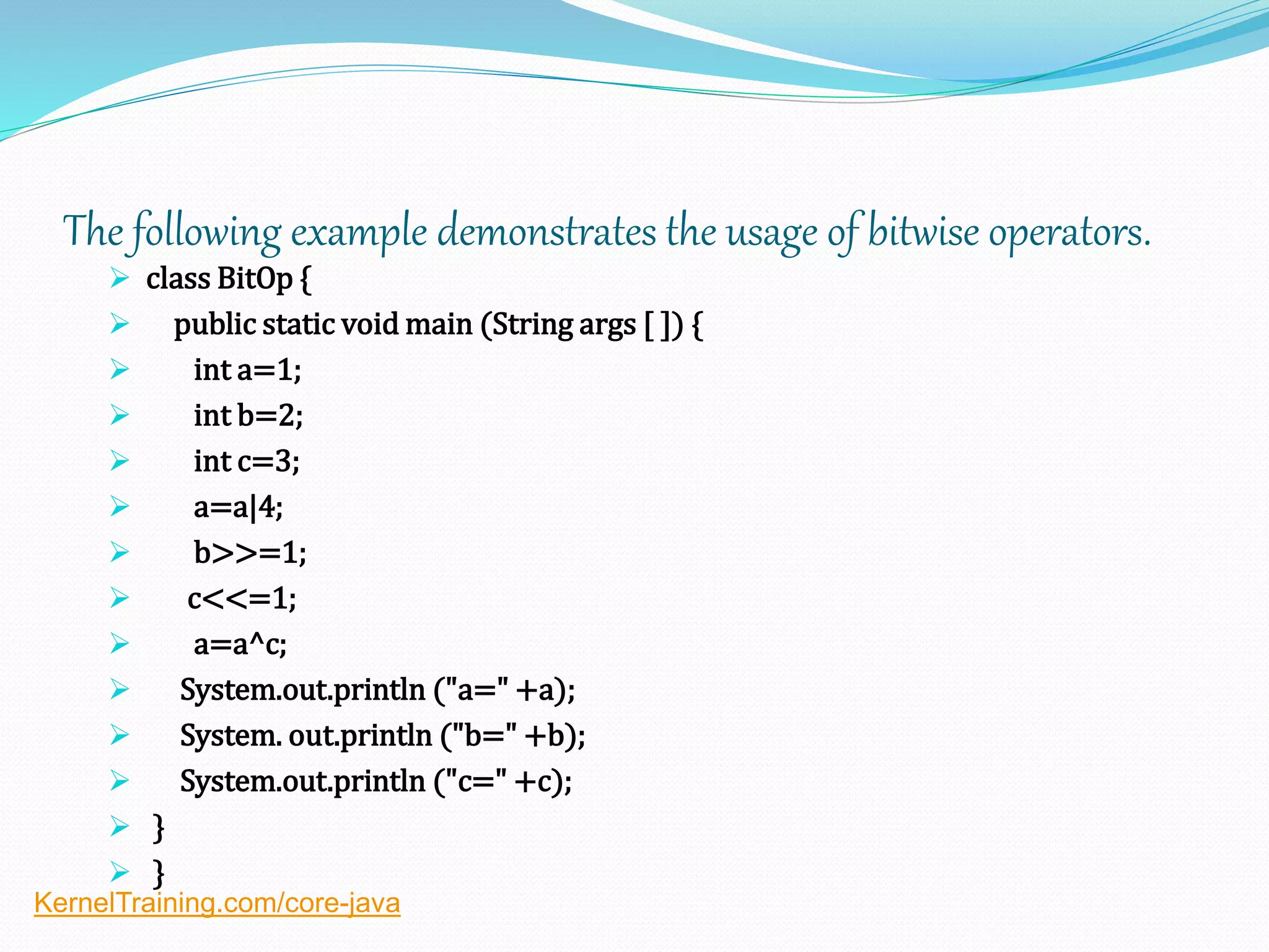 The following example demonstrates the usage of bitwise operators.
 class BitOp {
 public static void main (String args [ ]) {
 int a=1;
 int b=2;
 int c=3;
 a=a|4;
 b>>=1;
 c<<=1;
 a=a^c;
 System.out.println ("a=" +a);
 System. out.println ("b=" +b);
 System.out.println ("c=" +c);
 }
 }
KernelTraining.com/core-java
 
