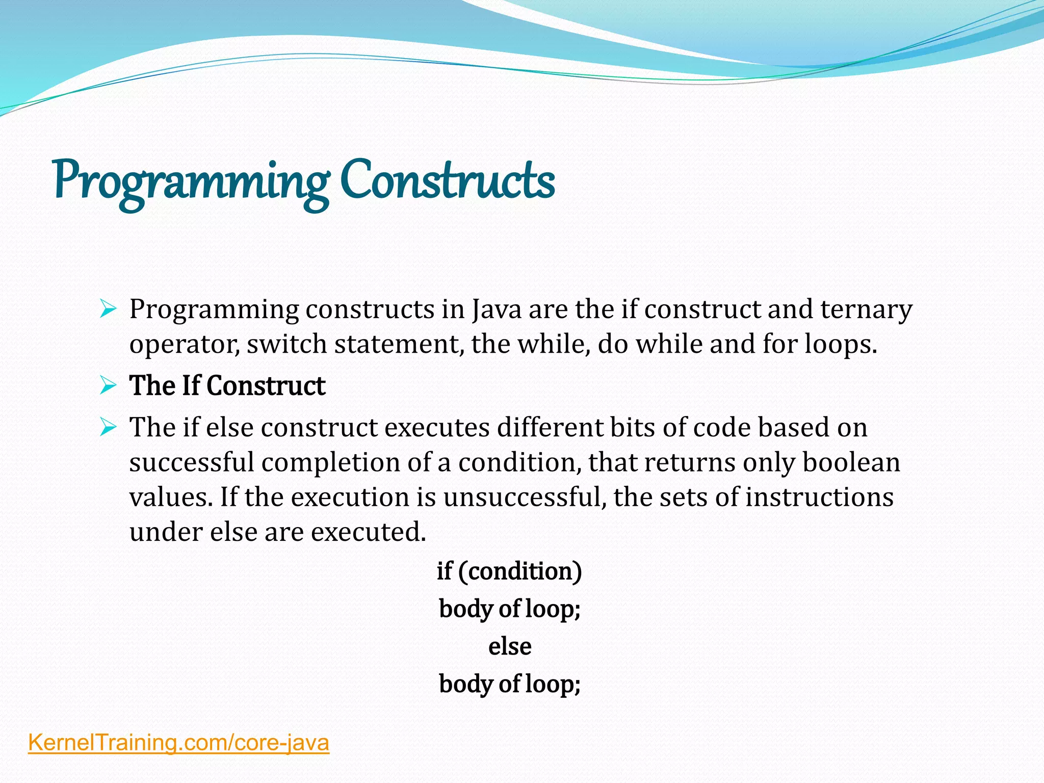Programming Constructs
 Programming constructs in Java are the if construct and ternary
operator, switch statement, the while, do while and for loops.
 The If Construct
 The if else construct executes different bits of code based on
successful completion of a condition, that returns only boolean
values. If the execution is unsuccessful, the sets of instructions
under else are executed.
if (condition)
body of loop;
else
body of loop;
KernelTraining.com/core-java
 