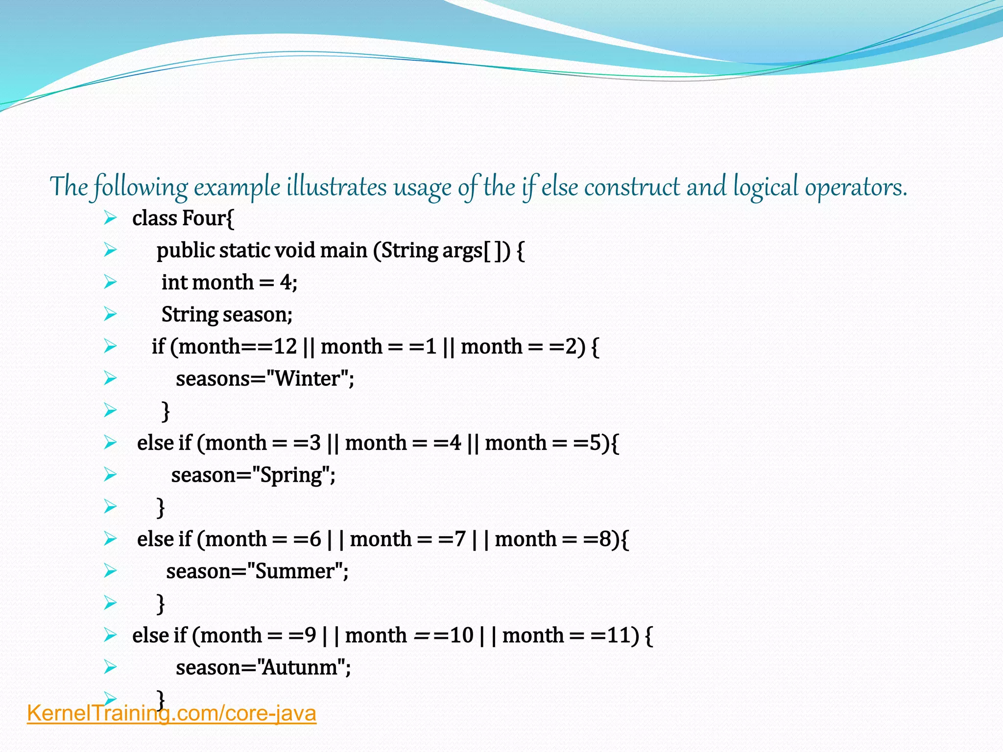 The following example illustrates usage of the if else construct and logical operators.
 class Four{
 public static void main (String args[ ]) {
 int month = 4;
 String season;
 if (month==12 || month = =1 || month = =2) {
 seasons="Winter";
 }
 else if (month = =3 || month = =4 || month = =5){
 season="Spring";
 }
 else if (month = =6 | | month = =7 | | month = =8){
 season="Summer";
 }
 else if (month = =9 | | month = =10 | | month = =11) {
 season="Autunm";
 }
KernelTraining.com/core-java
 