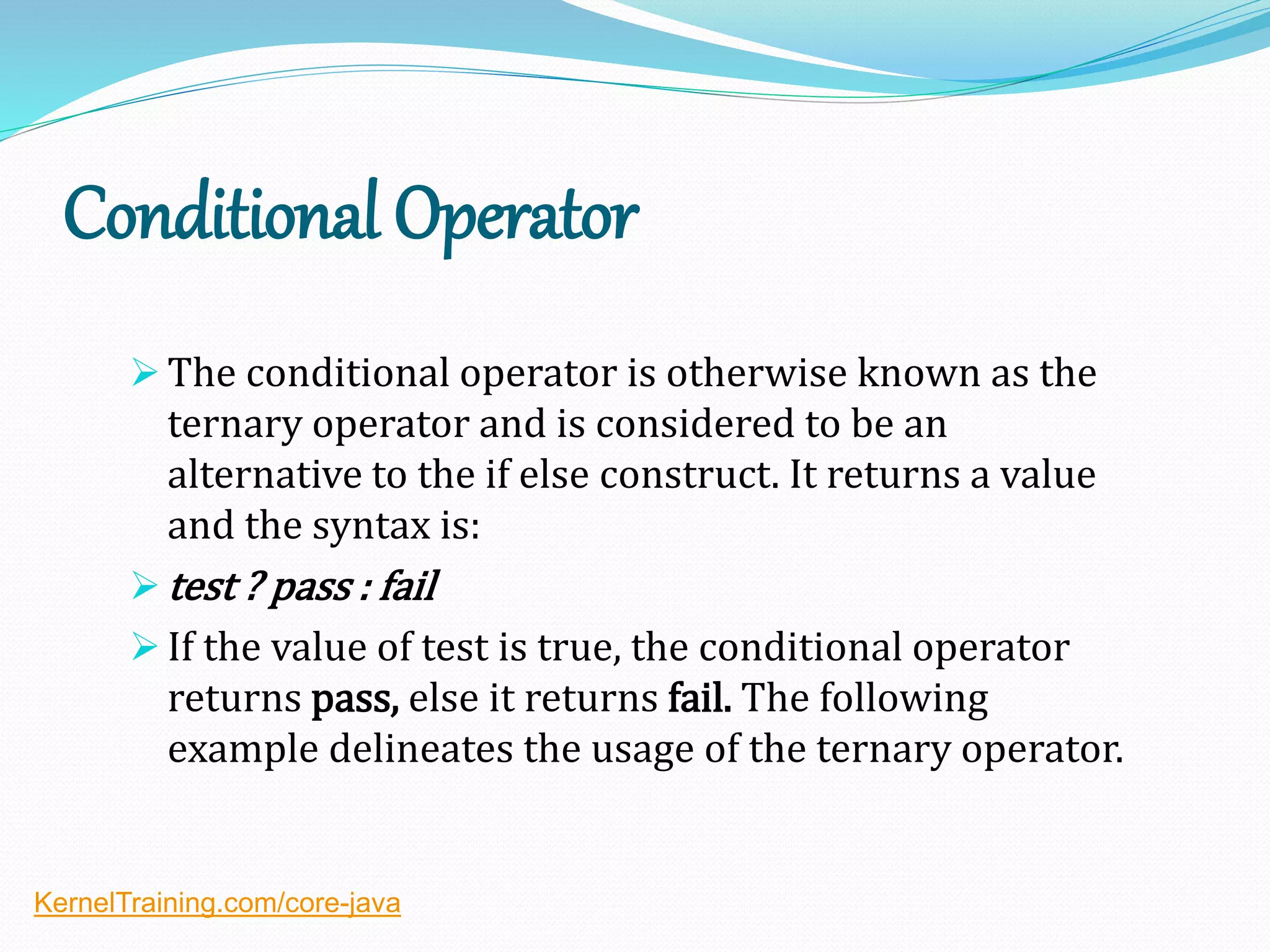 Conditional Operator
 The conditional operator is otherwise known as the
ternary operator and is considered to be an
alternative to the if else construct. It returns a value
and the syntax is:
 test ? pass : fail
 If the value of test is true, the conditional operator
returns pass, else it returns fail. The following
example delineates the usage of the ternary operator.
KernelTraining.com/core-java
 
