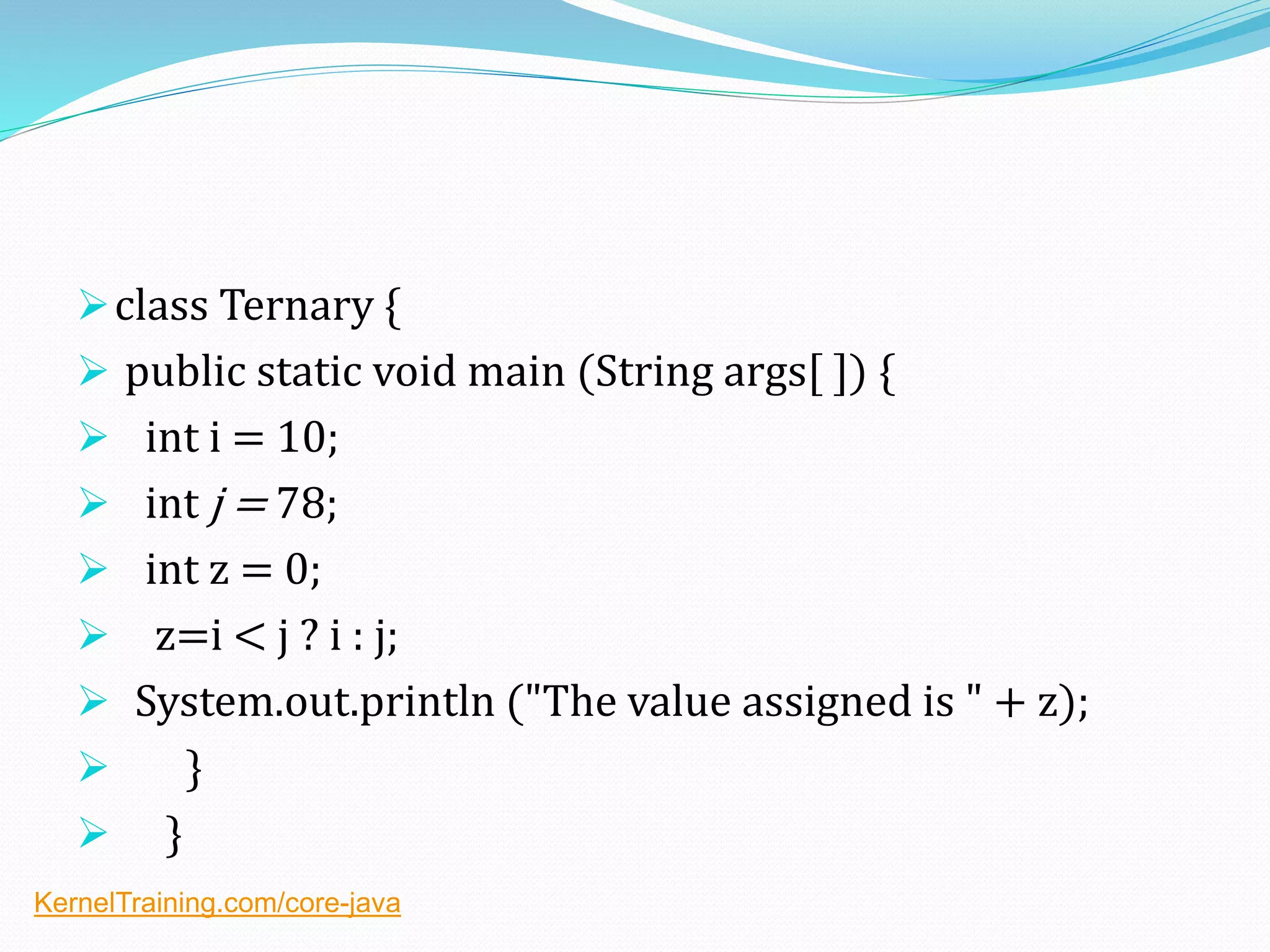 class Ternary {
 public static void main (String args[ ]) {
 int i = 10;
 int j = 78;
 int z = 0;
 z=i < j ? i : j;
 System.out.println ("The value assigned is " + z);
 }
 }
KernelTraining.com/core-java
 