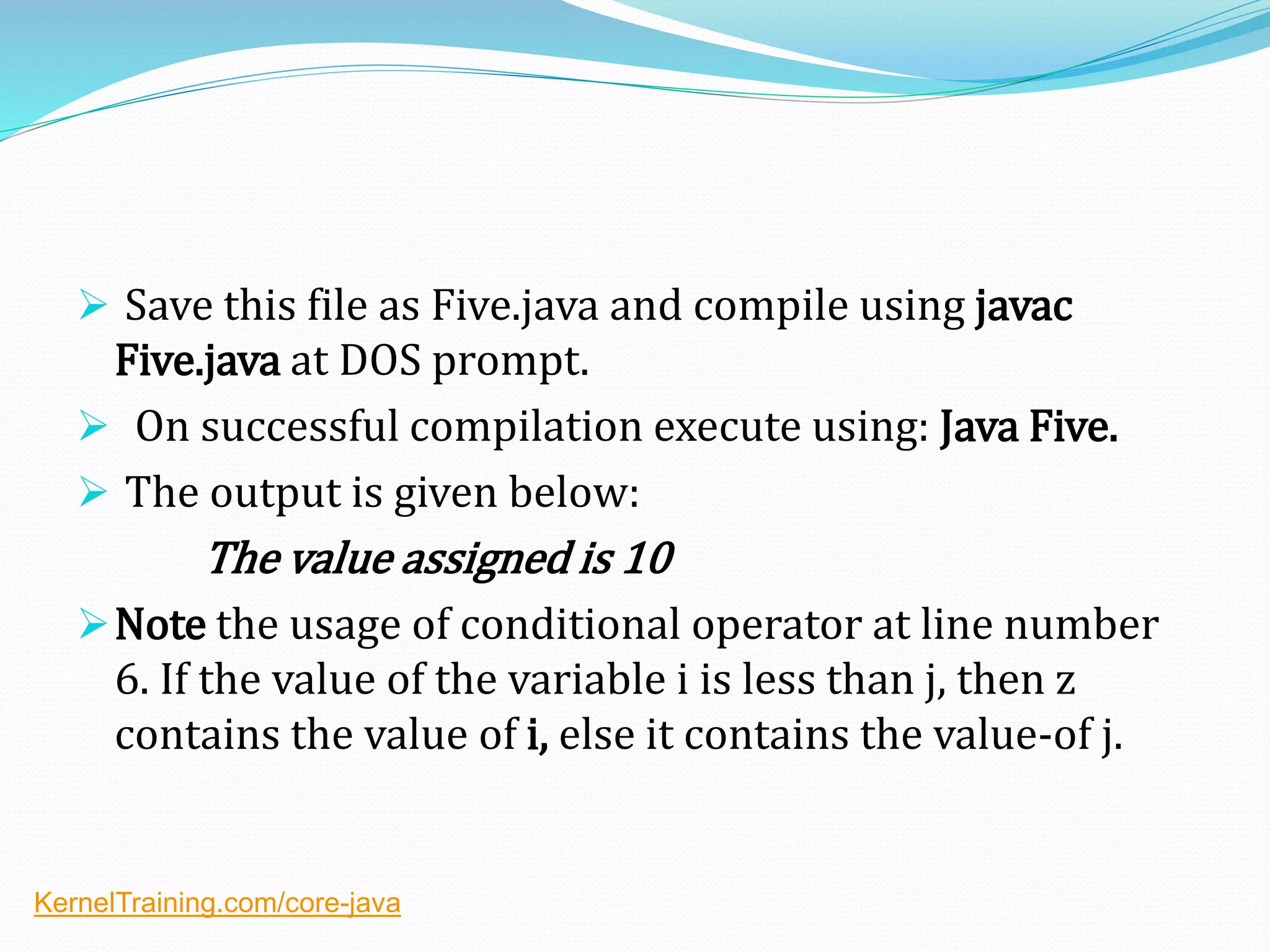  Save this file as Five.java and compile using javac
Five.java at DOS prompt.
 On successful compilation execute using: Java Five.
 The output is given below:
The value assigned is 10
Note the usage of conditional operator at line number
6. If the value of the variable i is less than j, then z
contains the value of i, else it contains the value-of j.
KernelTraining.com/core-java
 