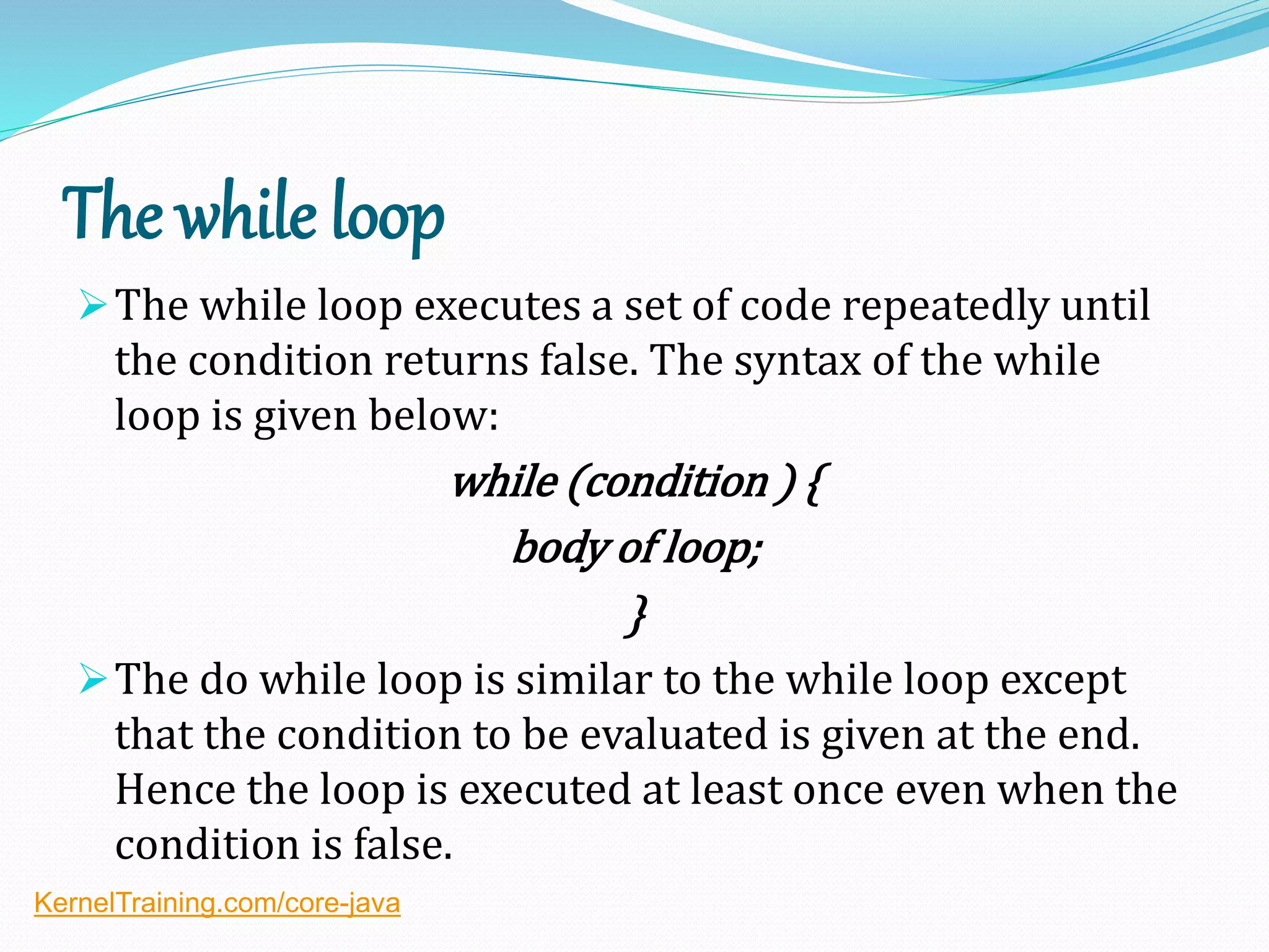 The while loop
The while loop executes a set of code repeatedly until
the condition returns false. The syntax of the while
loop is given below:
while (condition ) {
body of loop;
}
The do while loop is similar to the while loop except
that the condition to be evaluated is given at the end.
Hence the loop is executed at least once even when the
condition is false.
KernelTraining.com/core-java
 