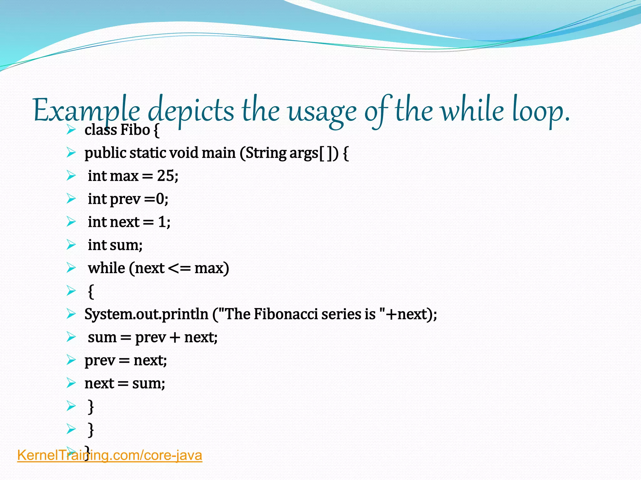 Example depicts the usage of the while loop. class Fibo {
 public static void main (String args[ ]) {
 int max = 25;
 int prev =0;
 int next = 1;
 int sum;
 while (next <= max)
 {
 System.out.println ("The Fibonacci series is "+next);
 sum = prev + next;
 prev = next;
 next = sum;
 }
 }
 }KernelTraining.com/core-java
 