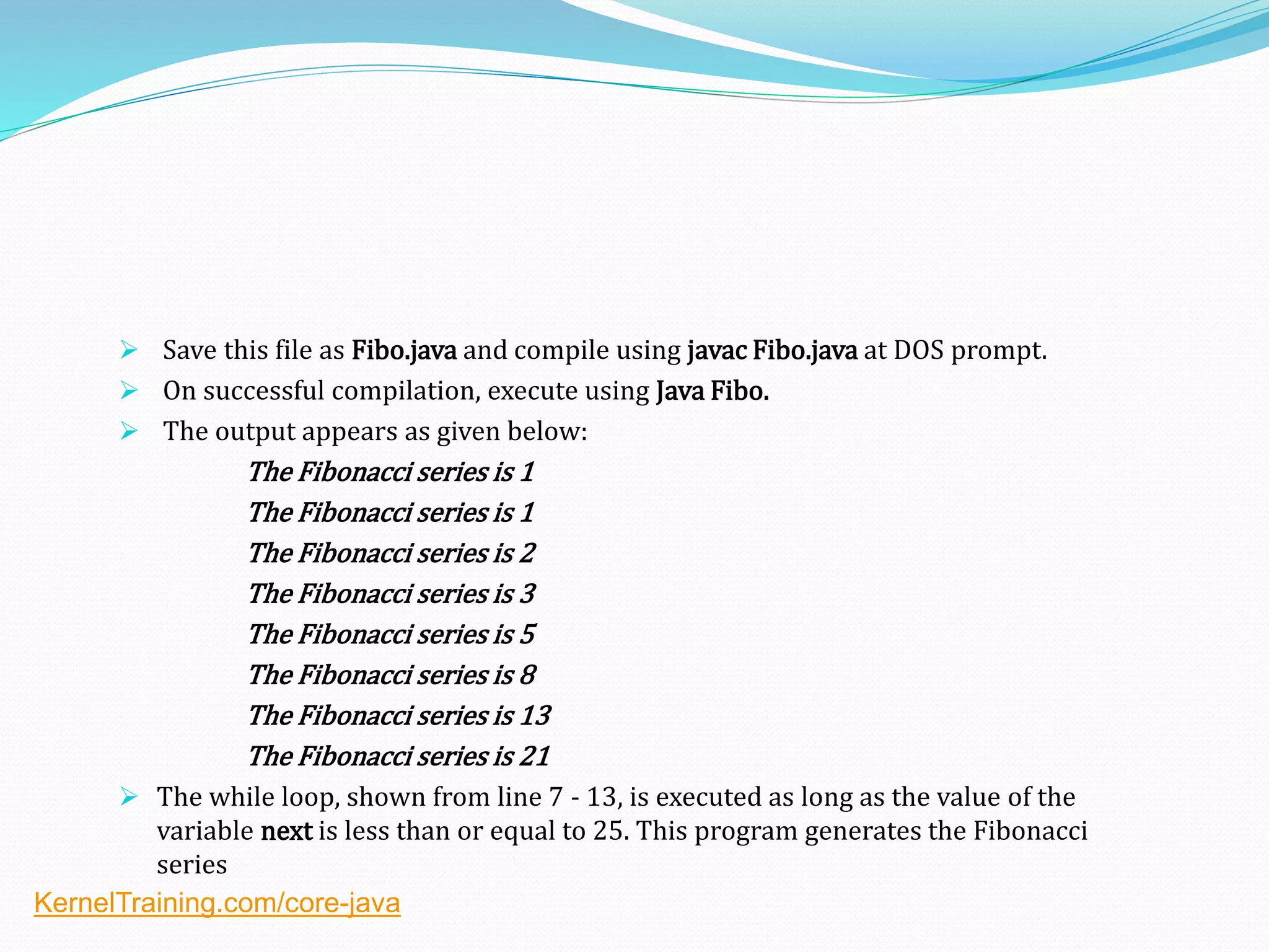  Save this file as Fibo.java and compile using javac Fibo.java at DOS prompt.
 On successful compilation, execute using Java Fibo.
 The output appears as given below:
The Fibonacci series is 1
The Fibonacci series is 1
The Fibonacci series is 2
The Fibonacci series is 3
The Fibonacci series is 5
The Fibonacci series is 8
The Fibonacci series is 13
The Fibonacci series is 21
 The while loop, shown from line 7 - 13, is executed as long as the value of the
variable next is less than or equal to 25. This program generates the Fibonacci
series
KernelTraining.com/core-java
 