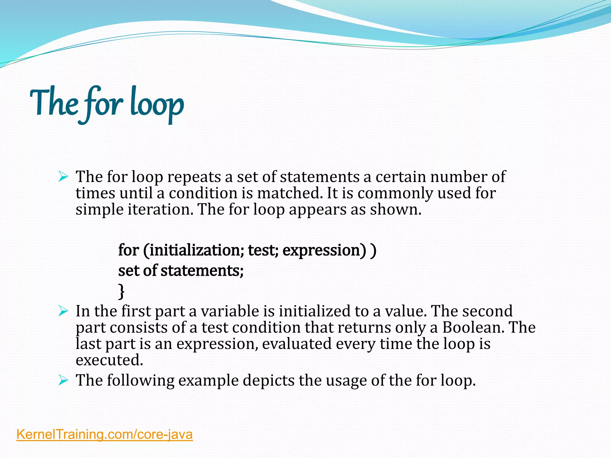 The for loop
 The for loop repeats a set of statements a certain number of
times until a condition is matched. It is commonly used for
simple iteration. The for loop appears as shown.
for (initialization; test; expression) )
set of statements;
}
 In the first part a variable is initialized to a value. The second
part consists of a test condition that returns only a Boolean. The
last part is an expression, evaluated every time the loop is
executed.
 The following example depicts the usage of the for loop.
KernelTraining.com/core-java
 