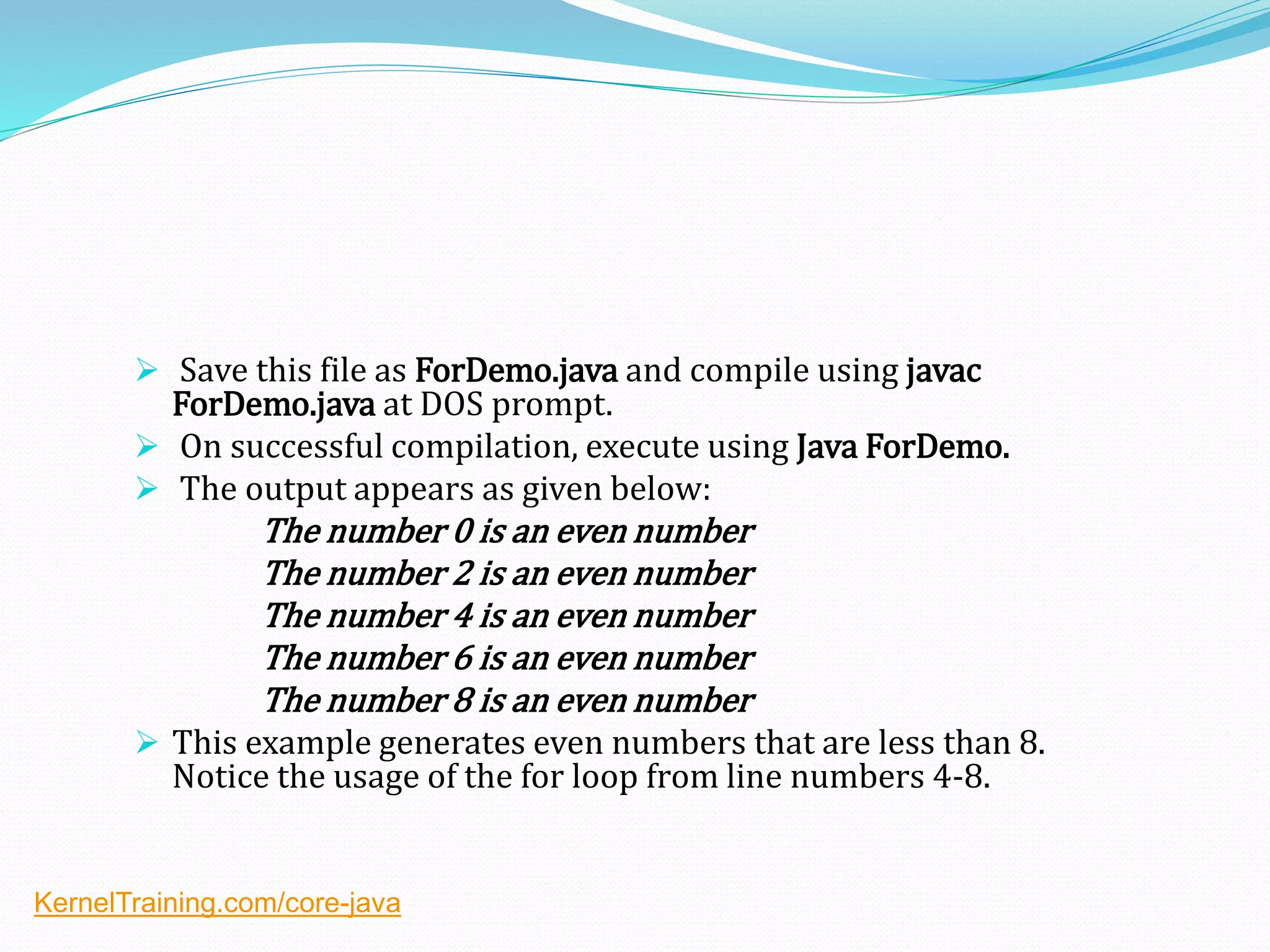  Save this file as ForDemo.java and compile using javac
ForDemo.java at DOS prompt.
 On successful compilation, execute using Java ForDemo.
 The output appears as given below:
The number 0 is an even number
The number 2 is an even number
The number 4 is an even number
The number 6 is an even number
The number 8 is an even number
 This example generates even numbers that are less than 8.
Notice the usage of the for loop from line numbers 4-8.
KernelTraining.com/core-java
 