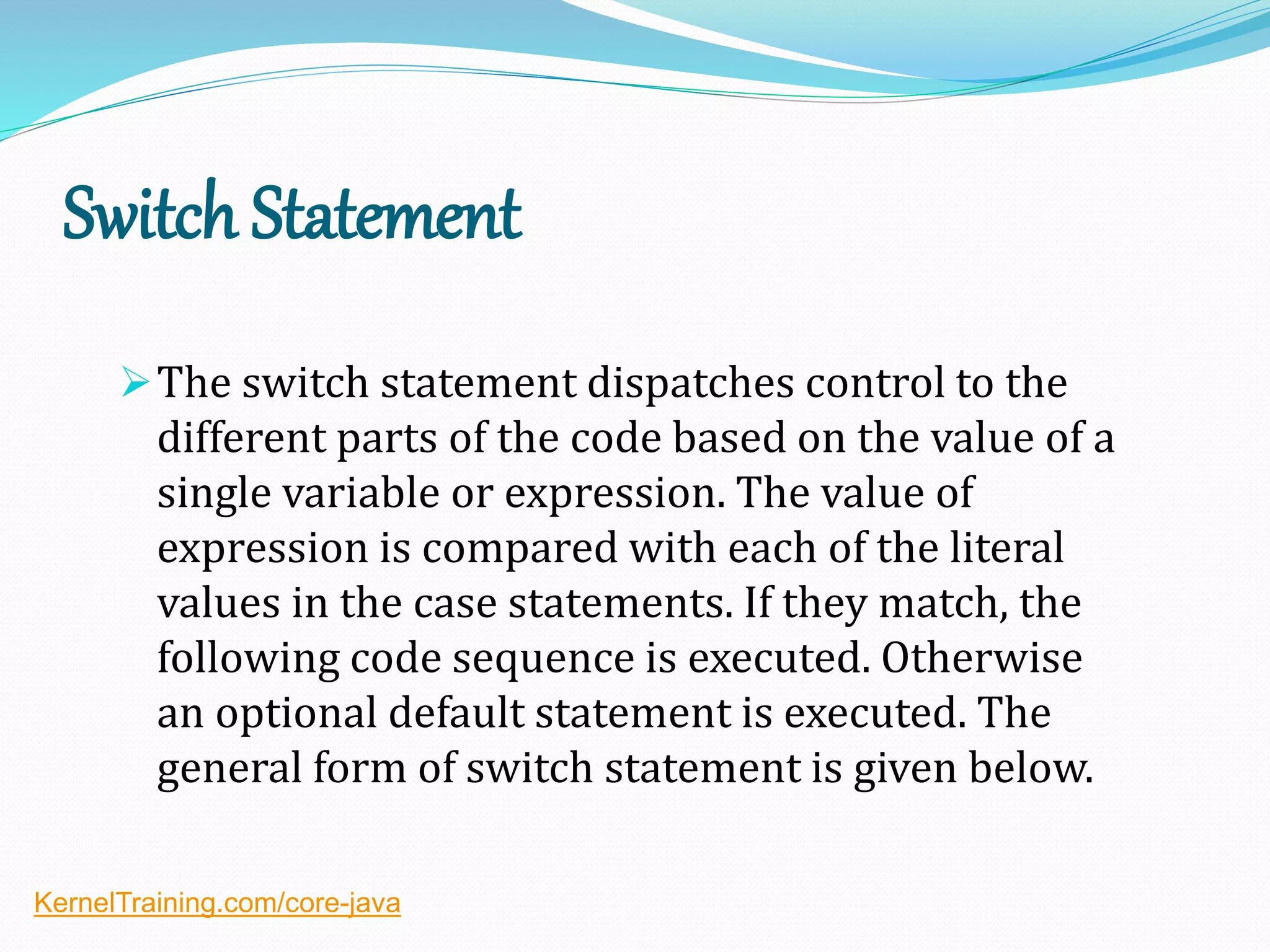 Switch Statement
The switch statement dispatches control to the
different parts of the code based on the value of a
single variable or expression. The value of
expression is compared with each of the literal
values in the case statements. If they match, the
following code sequence is executed. Otherwise
an optional default statement is executed. The
general form of switch statement is given below.
KernelTraining.com/core-java
 