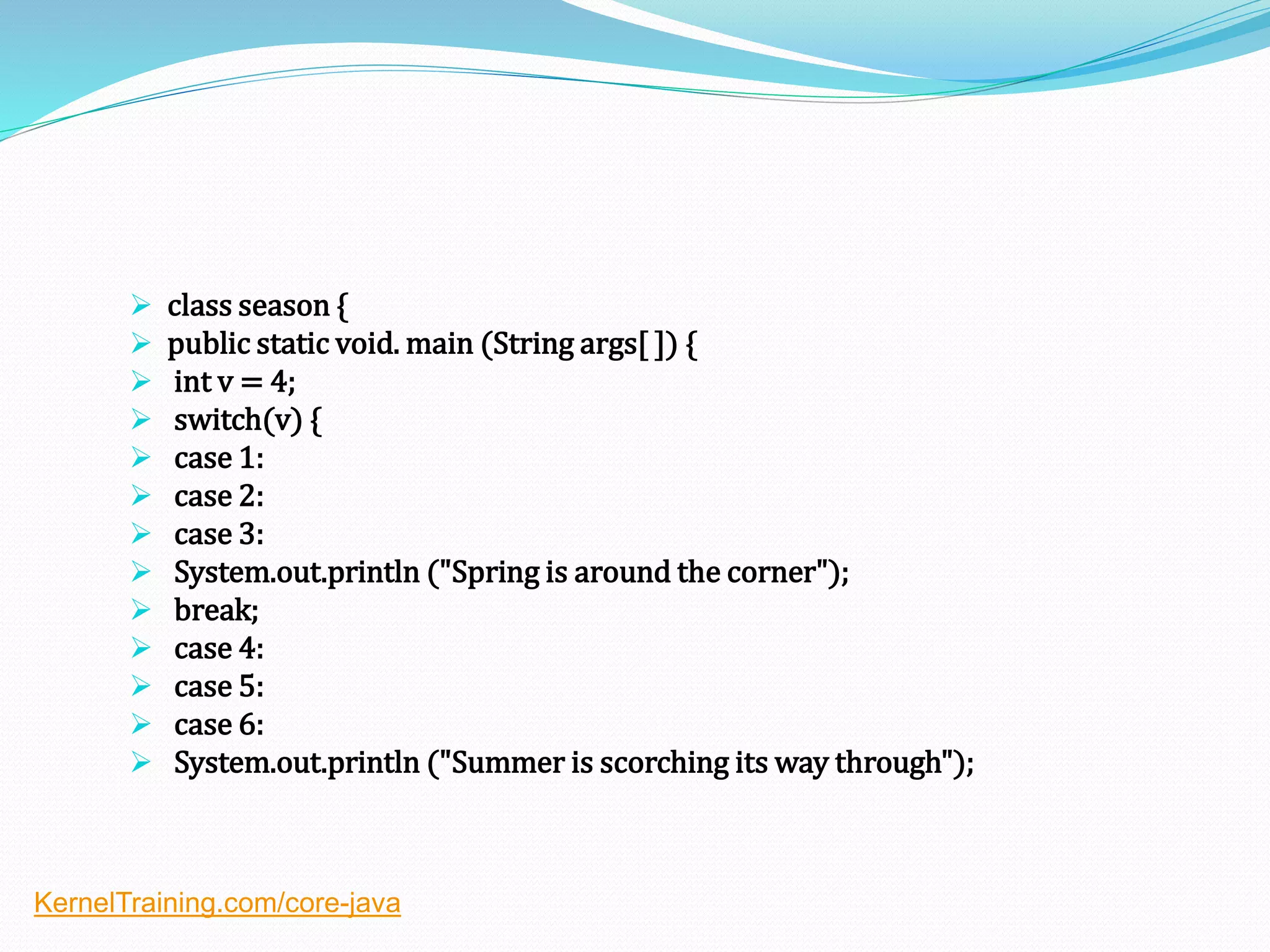  class season {
 public static void. main (String args[ ]) {
 int v = 4;
 switch(v) {
 case 1:
 case 2:
 case 3:
 System.out.println ("Spring is around the corner");
 break;
 case 4:
 case 5:
 case 6:
 System.out.println ("Summer is scorching its way through");
KernelTraining.com/core-java
 