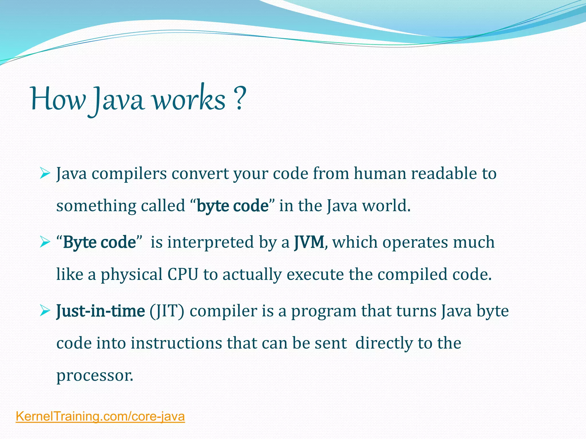 How Java works ?
 Java compilers convert your code from human readable to
something called “byte code” in the Java world.
 “Byte code” is interpreted by a JVM, which operates much
like a physical CPU to actually execute the compiled code.
 Just-in-time (JIT) compiler is a program that turns Java byte
code into instructions that can be sent directly to the
processor.
KernelTraining.com/core-java
 