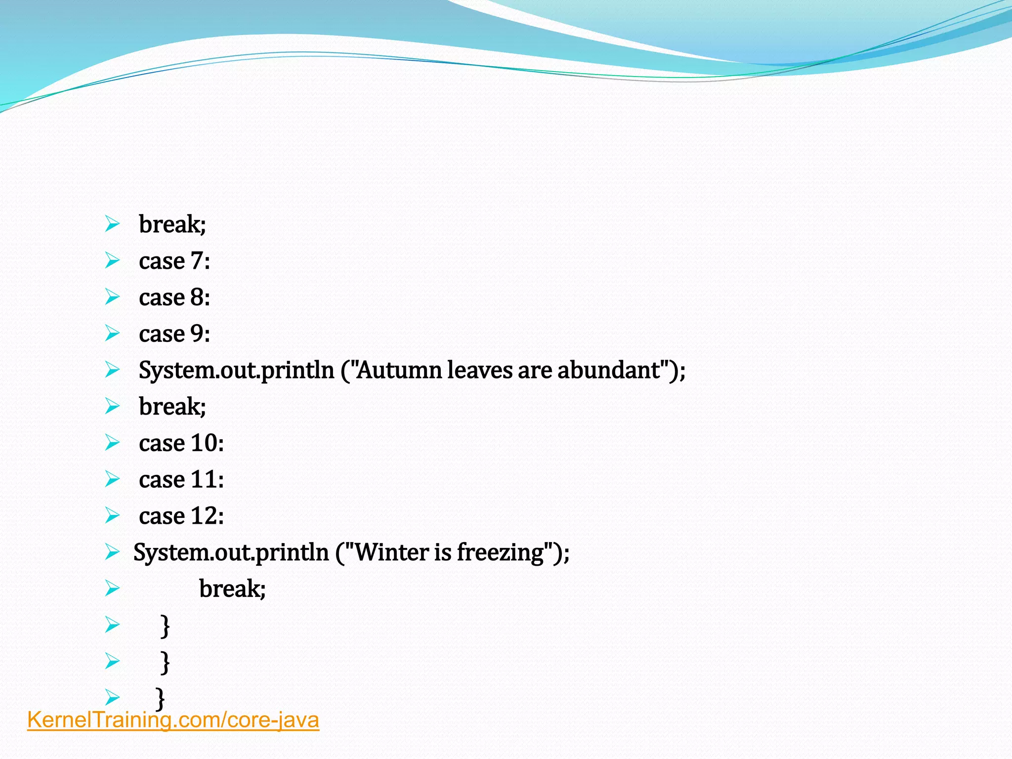  break;
 case 7:
 case 8:
 case 9:
 System.out.println ("Autumn leaves are abundant");
 break;
 case 10:
 case 11:
 case 12:
 System.out.println ("Winter is freezing");
 break;
 }
 }
 }
KernelTraining.com/core-java
 