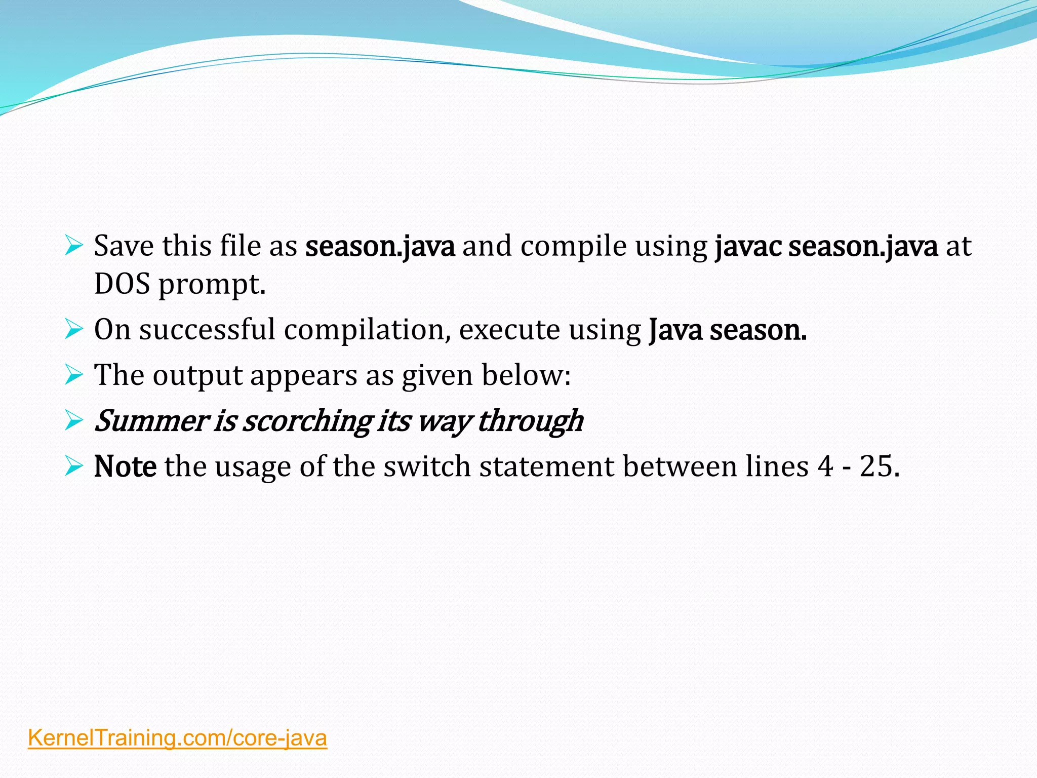  Save this file as season.java and compile using javac season.java at
DOS prompt.
 On successful compilation, execute using Java season.
 The output appears as given below:
 Summer is scorching its way through
 Note the usage of the switch statement between lines 4 - 25.
KernelTraining.com/core-java
 