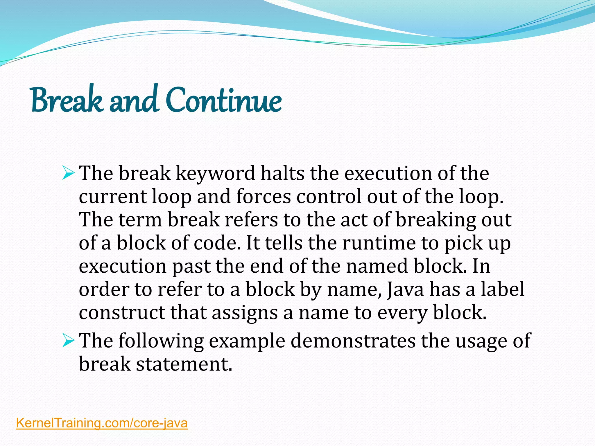 Break and Continue
The break keyword halts the execution of the
current loop and forces control out of the loop.
The term break refers to the act of breaking out
of a block of code. It tells the runtime to pick up
execution past the end of the named block. In
order to refer to a block by name, Java has a label
construct that assigns a name to every block.
The following example demonstrates the usage of
break statement.
KernelTraining.com/core-java
 