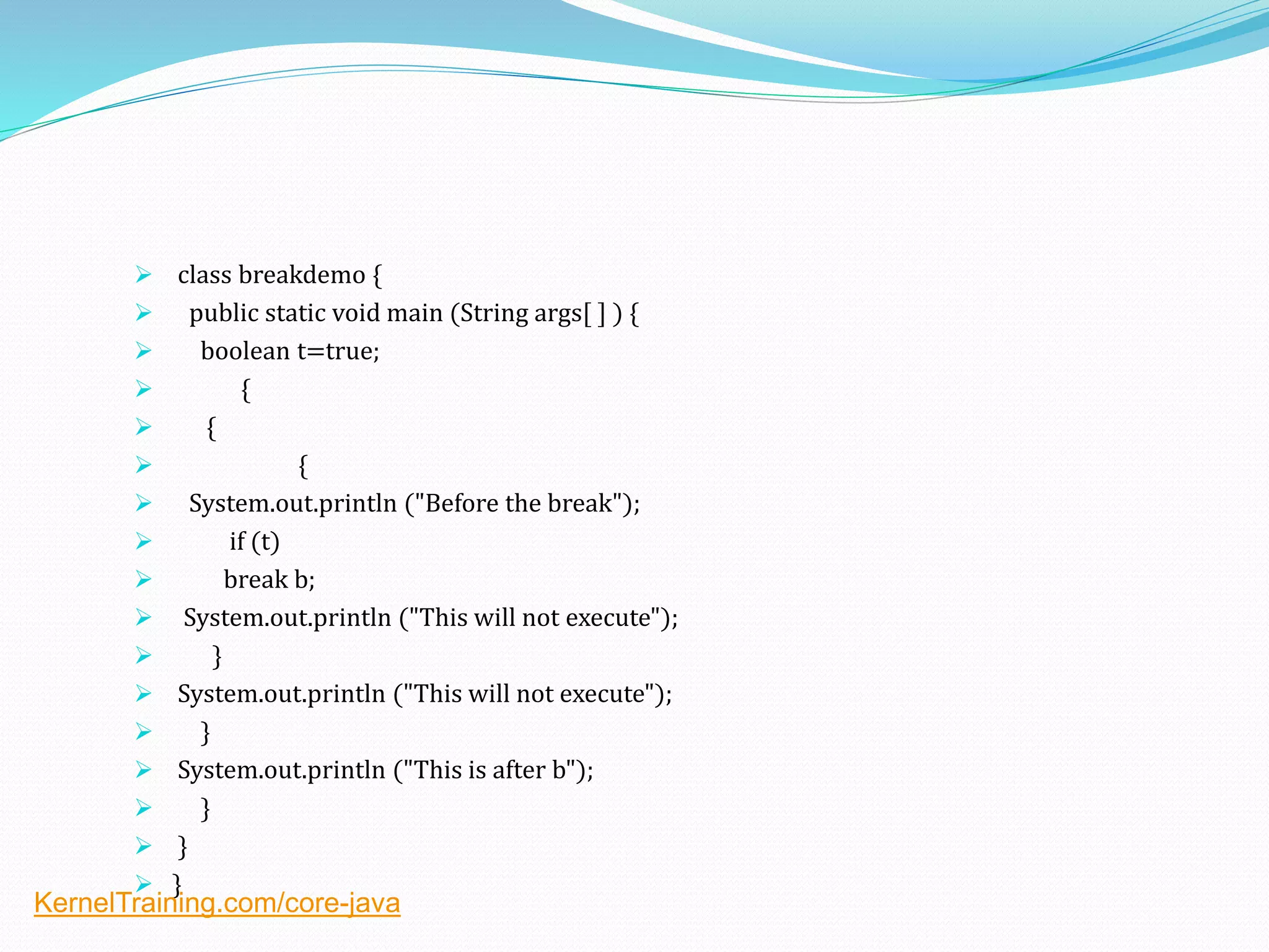  class breakdemo {
 public static void main (String args[ ] ) {
 boolean t=true;
 {
 {
 {
 System.out.println ("Before the break");
 if (t)
 break b;
 System.out.println ("This will not execute");
 }
 System.out.println ("This will not execute");
 }
 System.out.println ("This is after b");
 }
 }
 }
KernelTraining.com/core-java
 