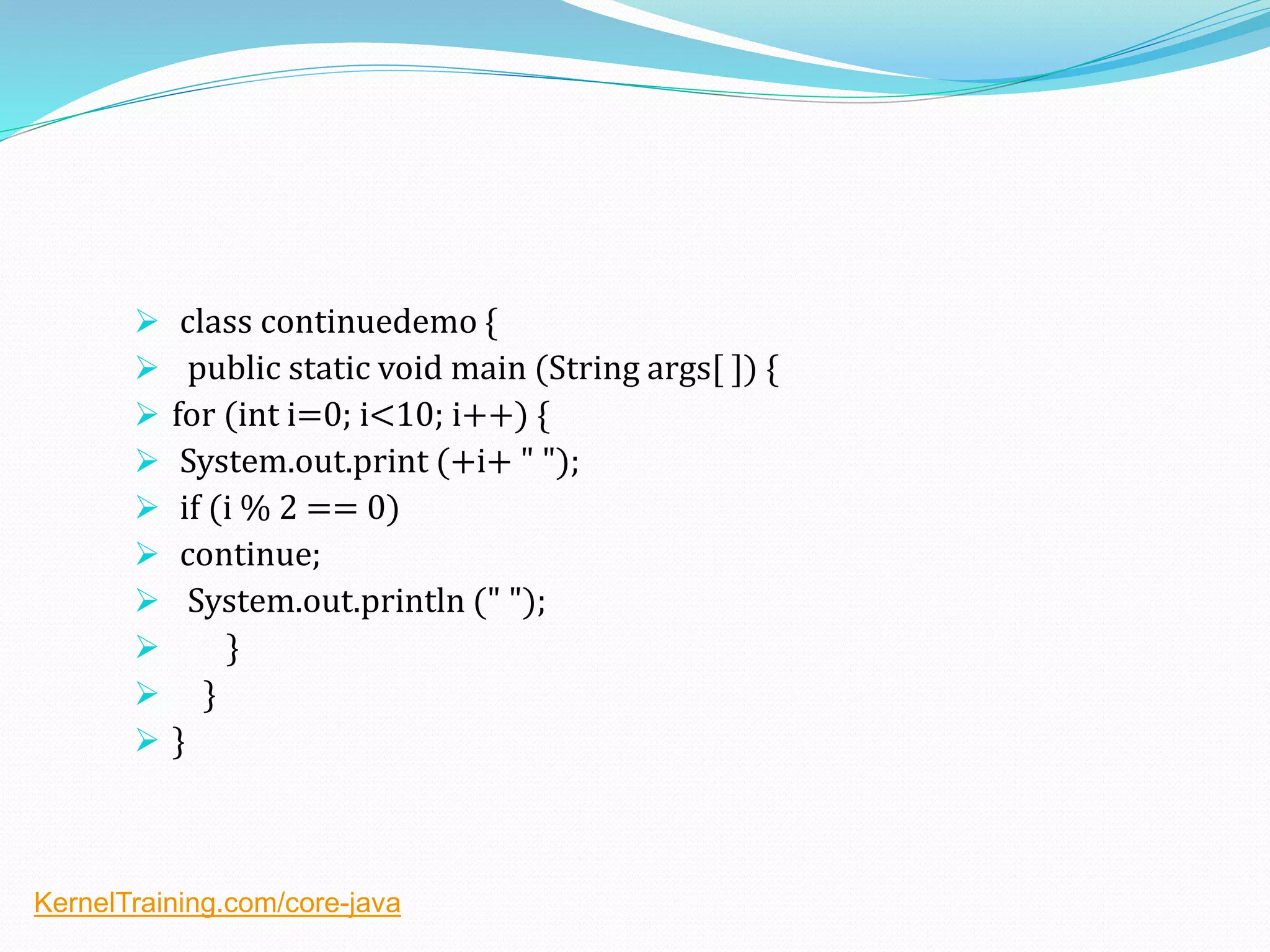  class continuedemo {
 public static void main (String args[ ]) {
 for (int i=0; i<10; i++) {
 System.out.print (+i+ " ");
 if (i % 2 == 0)
 continue;
 System.out.println (" ");
 }
 }
 }
KernelTraining.com/core-java
 