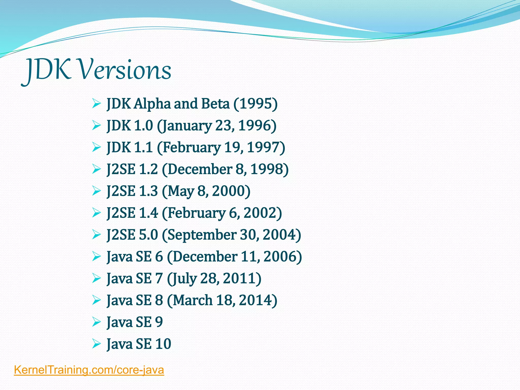 JDK Versions
 JDK Alpha and Beta (1995)
 JDK 1.0 (January 23, 1996)
 JDK 1.1 (February 19, 1997)
 J2SE 1.2 (December 8, 1998)
 J2SE 1.3 (May 8, 2000)
 J2SE 1.4 (February 6, 2002)
 J2SE 5.0 (September 30, 2004)
 Java SE 6 (December 11, 2006)
 Java SE 7 (July 28, 2011)
 Java SE 8 (March 18, 2014)
 Java SE 9
 Java SE 10
KernelTraining.com/core-java
 