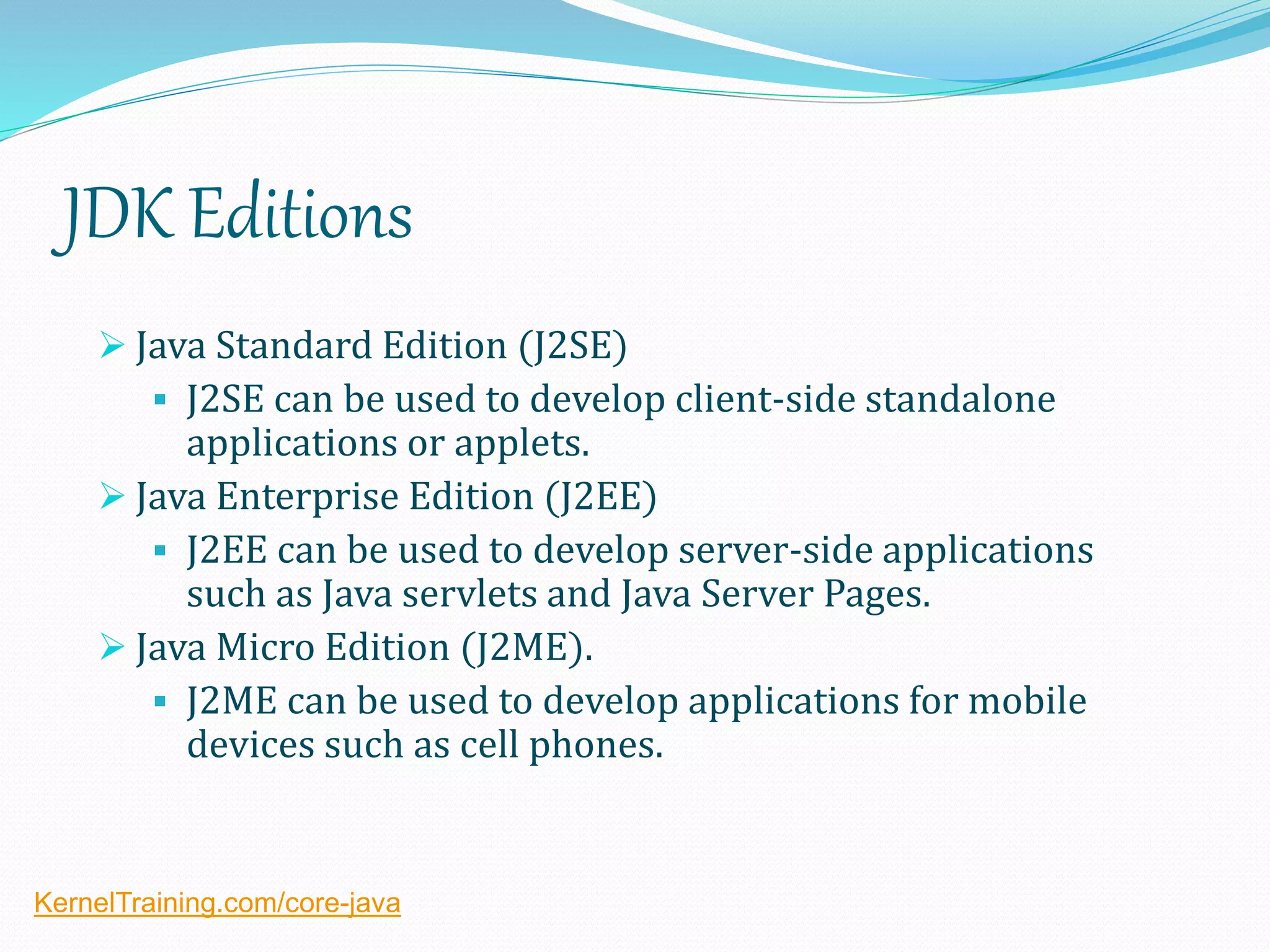 JDK Editions
 Java Standard Edition (J2SE)
 J2SE can be used to develop client-side standalone
applications or applets.
 Java Enterprise Edition (J2EE)
 J2EE can be used to develop server-side applications
such as Java servlets and Java Server Pages.
 Java Micro Edition (J2ME).
 J2ME can be used to develop applications for mobile
devices such as cell phones.
KernelTraining.com/core-java
 