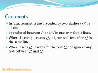 Comments
In Java, comments are preceded by two slashes (//) in
a line,
or enclosed between /* and */ in one or multiple lines.
When the compiler sees //, it ignores all text after // in
the same line.
When it sees /*, it scans for the next */ and ignores any
text between /* and */.
KernelTraining.com/core-java
 