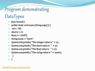 Program demonstrating
DataTypes
 class Second {
 public static void main (String args[ ]) {
 int x - 90;
 short y = 4;
 float z = 10.87f;
 String name = "Sarti";
 System.Out.println( "The integer value is " + x) ;
 System.out.println ("The short value is " + y);
 System.out.println ("The float value is " + z);
 System.out.println ("The string value is " + name);
 }
 }
KernelTraining.com/core-java
 